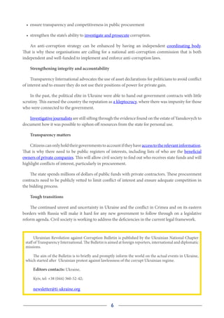 6
•	 ensure transparency and competitiveness in public procurement
•	 strengthen the state’s ability to investigate and prosecute corruption.
An anti-corruption strategy can be enhanced by having an independent  coordinating body.
That is why these organisations are calling for a national anti-corruption commission that is both
independent and well-funded to implement and enforce anti-corruption laws.
Strengthening integrity and accountability
Transparency International advocates the use of asset declarations for politicians to avoid conflict
of interest and to ensure they do not use their positions of power for private gain.
In the past, the political elite in Ukraine were able to hand out government contracts with little
scrutiny. This earned the country the reputation as a kleptocracy, where there was impunity for those
who were connected to the government.
Investigative journalists are still sifting through the evidence found on the estate of Yanukovych to
document how it was possible to siphon off resources from the state for personal use.
Transparency matters
Citizenscanonlyholdtheirgovernmentstoaccountiftheyhave accesstotherelevantinformation.
That is why there need to be public registers of interests, including lists of who are the beneficial
owners of private companies. This will allow civil society to find out who receives state funds and will
highlight conflicts of interest, particularly in procurement.
The state spends millions of dollars of public funds with private contractors. These procurement
contracts need to be publicly vetted to limit conflict of interest and ensure adequate competition in
the bidding process.
Tough transitions
The continued unrest and uncertainty in Ukraine and the conflict in Crimea and on its eastern
borders with Russia will make it hard for any new government to follow through on a legislative
reform agenda. Civil society is working to address the deficiencies in the current legal framework.
Ukrainian Revolution against Corruption Bulletin is published by the Ukrainian National Chapter
staff of Transparency International. The Bulletin is aimed at foreign reporters, international and diplomatic
missions.
The aim of the Bulletin is to briefly and promptly inform the world on the actual events in Ukraine,
which started after Ukrainian protest against lawlessness of the corrupt Ukrainian regime.
Editors contacts: Ukraine,
Kyiv, tel: +38 (044) 360-52-42;
newsletter@ti-ukraine.org
 