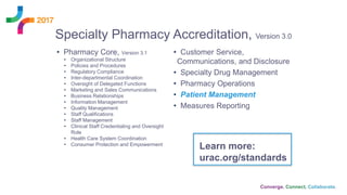 Specialty Pharmacy Accreditation, Version 3.0
• Pharmacy Core, Version 3.1
• Organizational Structure
• Policies and Procedures
• Regulatory Compliance
• Inter-departmental Coordination
• Oversight of Delegated Functions
• Marketing and Sales Communications
• Business Relationships
• Information Management
• Quality Management
• Staff Qualifications
• Staff Management
• Clinical Staff Credentialing and Oversight
Role
• Health Care System Coordination
• Consumer Protection and Empowerment
• Customer Service,
Communications, and Disclosure
• Specialty Drug Management
• Pharmacy Operations
• Patient Management
• Measures Reporting
Learn more:
urac.org/standards
 