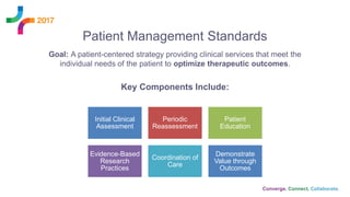 Patient Management Standards
Goal: A patient-centered strategy providing clinical services that meet the
individual needs of the patient to optimize therapeutic outcomes.
Key Components Include:
Initial Clinical
Assessment
Periodic
Reassessment
Patient
Education
Evidence-Based
Research
Practices
Coordination of
Care
Demonstrate
Value through
Outcomes
 