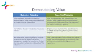 Outcomes Reporting Reporting Measures
Goal: Ensure the pharmacy has a way to
demonstrate the value of patient management
services to external stakeholders.
Goal: Utilize measures that are meaningful and
relevant to key stakeholders to promote quality
improvement, efficiency, and the effectiveness of
the health care delivery systems.
Accreditation standard evaluated during review
process.
Ongoing annual requirement to report measures
specific to the specialty pharmacy accreditation
program.
Non-prescriptive requirement for the pharmacy
to demonstrate the value of the Patient
Management program by reporting on clinical,
financial, patient satisfaction and quality-of-life
outcomes.
URAC collaborates with industry experts to regularly
review and revises measures to consistently align
with current market needs and government
regulations.
Demonstrating Value
 