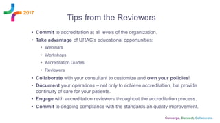 Tips from the Reviewers
• Commit to accreditation at all levels of the organization.
• Take advantage of URAC’s educational opportunities:
• Webinars
• Workshops
• Accreditation Guides
• Reviewers
• Collaborate with your consultant to customize and own your policies!
• Document your operations – not only to achieve accreditation, but provide
continuity of care for your patients.
• Engage with accreditation reviewers throughout the accreditation process.
• Commit to ongoing compliance with the standards an quality improvement.
 