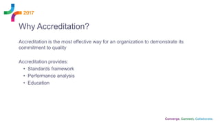 Accreditation is the most effective way for an organization to demonstrate its
commitment to quality
Accreditation provides:
• Standards framework
• Performance analysis
• Education
Why Accreditation?
 