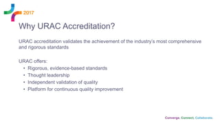 URAC accreditation validates the achievement of the industry’s most comprehensive
and rigorous standards
URAC offers:
• Rigorous, evidence-based standards
• Thought leadership
• Independent validation of quality
• Platform for continuous quality improvement
Why URAC Accreditation?
 