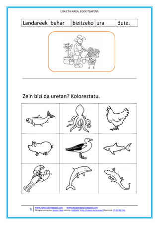URA ETA AIREA, EGOKITZAPENA

Landareek behar

bizitzeko ura

dute.

Zein bizi da uretan? Koloreztatu.

1

www.hipialtza.blogspot.com

www.margarigela.blogspot.com

Piktogramen egilea: Sergio Palao Jatorria: ARASAAC (http://catedu.es/arasaac/) Lizentzia: CC (BY-NC-SA)

 
