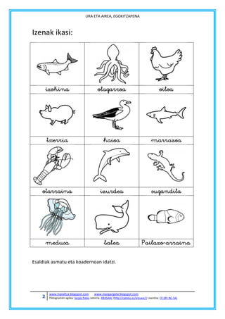URA ETA AIREA, EGOKITZAPENA

Izenak ikasi:

izokina

olagarroa

oiloa

txerria

kaioa

marrazoa

otarraina

izurdea

sugandila

medusa

balea

Pailazo-arraina

Esaldiak asmatu eta koadernoan idatzi.

2

www.hipialtza.blogspot.com

www.margarigela.blogspot.com

Piktogramen egilea: Sergio Palao Jatorria: ARASAAC (http://catedu.es/arasaac/) Lizentzia: CC (BY-NC-SA)

 