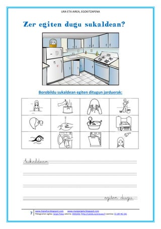 URA ETA AIREA, EGOKITZAPENA

Zer egiten dugu sukaldean?

Borobildu sukaldean egiten ditugun jarduerak:

Sukaldean

egiten dugu.
7

www.hipialtza.blogspot.com

www.margarigela.blogspot.com

Piktogramen egilea: Sergio Palao Jatorria: ARASAAC (http://catedu.es/arasaac/) Lizentzia: CC (BY-NC-SA)

 