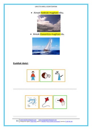 URA ETA AIREA, EGOKITZAPENA

 Aireak hodeiak mugitzen ditu.

 Aireak itsasontzia mugitzen du.

Esaldiak idatzi:

11

www.hipialtza.blogspot.com

www.margarigela.blogspot.com

Piktogramen egilea: Sergio Palao Jatorria: ARASAAC (http://catedu.es/arasaac/) Lizentzia: CC (BY-NC-SA)

 