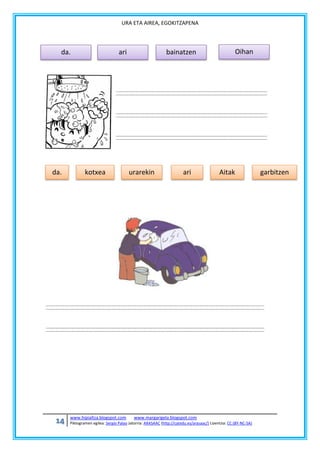 URA ETA AIREA, EGOKITZAPENA

da.

da.

14

ari

kotxea

www.hipialtza.blogspot.com

bainatzen

urarekin

ari

Oihan

Aitak

www.margarigela.blogspot.com

Piktogramen egilea: Sergio Palao Jatorria: ARASAAC (http://catedu.es/arasaac/) Lizentzia: CC (BY-NC-SA)

garbitzen

 