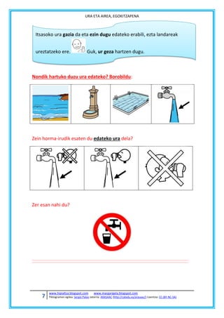 URA ETA AIREA, EGOKITZAPENA

Itsasoko ura gazia da eta ezin dugu edateko erabili, ezta landareak
ureztatzeko ere.

Guk, ur geza hartzen dugu.

Nondik hartuko duzu ura edateko? Borobildu:

Zein horma-irudik esaten du edateko ura dela?

Zer esan nahi du?

7

www.hipialtza.blogspot.com

www.margarigela.blogspot.com

Piktogramen egilea: Sergio Palao Jatorria: ARASAAC (http://catedu.es/arasaac/) Lizentzia: CC (BY-NC-SA)

 