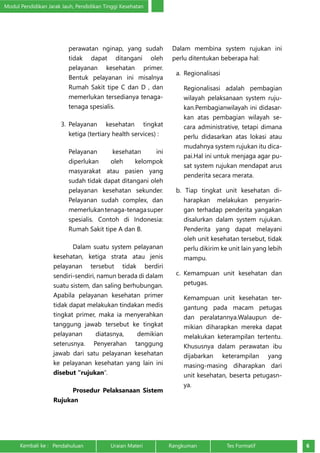 Modul Pendidikan Jarak Jauh, Pendidikan Tinggi Kesehatan 
perawatan nginap, yang sudah 
tidak dapat ditangani oleh 
pelayanan kesehatan primer. 
Bentuk pelayanan ini misalnya 
Rumah Sakit tipe C dan D , dan 
memerlukan tersedianya tenaga-tenaga 
spesialis. 
3. Pelayanan kesehatan tingkat 
ketiga (tertiary health services) : 
Pelayanan kesehatan ini 
diperlukan oleh kelompok 
masyarakat atau pasien yang 
sudah tidak dapat ditangani oleh 
pelayanan kesehatan sekunder. 
Pelayanan sudah complex, dan 
memerlukan tenaga-tenaga super 
spesialis. Contoh di Indonesia: 
Rumah Sakit tipe A dan B. 
Dalam suatu system pelayanan 
kesehatan, ketiga strata atau jenis 
pelayanan tersebut tidak berdiri 
sendiri-sendiri, namun berada di dalam 
suatu sistem, dan saling berhubungan. 
Apabila pelayanan kesehatan primer 
tidak dapat melakukan tindakan medis 
tingkat primer, maka ia menyerahkan 
tanggung jawab tersebut ke tingkat 
pelayanan diatasnya, demikian 
seterusnya. Penyerahan tanggung 
jawab dari satu pelayanan kesehatan 
ke pelayanan kesehatan yang lain ini 
disebut “rujukan”. 
Prosedur Pelaksanaan Sistem 
Rujukan 
Dalam membina system rujukan ini 
perlu ditentukan beberapa hal: 
a. Regionalisasi 
Regionalisasi adalah pembagian 
wilayah pelaksanaan system ruju-kan. 
Pembagianwilayah ini didasar-kan 
atas pembagian wilayah se-cara 
administrative, tetapi dimana 
perlu didasarkan atas lokasi atau 
mudahnya system rujukan itu dica-pai. 
Hal ini untuk menjaga agar pu-sat 
system rujukan mendapat arus 
penderita secara merata. 
b. Tiap tingkat unit kesehatan di-harapkan 
melakukan penyarin-gan 
terhadap penderita yangakan 
disalurkan dalam system rujukan. 
Penderita yang dapat melayani 
oleh unit kesehatan tersebut, tidak 
perlu dikirim ke unit lain yang lebih 
mampu. 
c. Kemampuan unit kesehatan dan 
petugas. 
Kemampuan unit kesehatan ter-gantung 
pada macam petugas 
dan peralatannya.Walaupun de-mikian 
diharapkan mereka dapat 
melakukan keterampilan tertentu. 
Khususnya dalam perawatan ibu 
dijabarkan keterampilan yang 
masing-masing diharapkan dari 
unit kesehatan, beserta petugasn-ya. 
Kembali ke : Pendahuluan Uraian Materi Rangkuman Tes Formatif 6 
 
