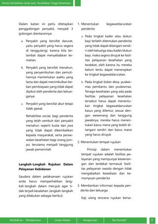 Modul Pendidikan Jarak Jauh, Pendidikan Tinggi Kesehatan 
Dalam kaitan ini perlu ditetapkan 
penggolongan penyakit, menjadi 3 
golongan diantarannya: 
a. Penyakit yang bersifat darurat, 
yaitu penyakit yang harus segera 
di tanggulangi, karena bila ter-lambat 
dapat menyebabkan ke-matian. 
b. Penyakit yang bersifat menahun, 
yang penyembuhan dan pemuli-hannya 
memerlukan waktu yang 
lama dan dapat menimbulkan be-ban 
pembiayaan yang tidak dapat 
dipikul oleh penderita dan keluar-ganya. 
c. Penyakit yang bersifat akut tetapi 
tidak gawat. 
Rehabilitas social, bagi penderita 
yang telah sembuh dari penyakit 
menahun seperti kusta dan jiwa 
yang tidak dapat dikembalikan 
kepada masyarakat, serta peraw-watan 
kesehatan bagi orang jom-po, 
terutama menjadi tanggung 
jawab pemerintah 
Langkah-Langkah Rujukan Dalam 
Pelayanan Kebidanan 
Saudara dalam pelaksanaan rujukan 
anda harus memperhatikan lang-kah- 
langkah dalam merujuk agar ti-dak 
terjadi kesalahan ,langkah-langkah 
yang dilakukan sebagai berikut; 
1. Menentukan kegawatdaruratan 
penderita 
a. Pada tingkat kader atau dukun 
bayi terlatih ditemukan penderita 
yang tidak dapat ditangani sendi-ri 
oleh keluarga atau kader/dukun 
bayi, maka segera dirujuk ke fasil-itas 
pelayanan kesehatan yang 
terdekat, oleh karena itu mereka 
belum tentu dapat menerapkan 
ke tingkat kegawatdaruratan. 
b. Pada tingkat bidan desa, puskes-mas 
pembantu dan puskesmas. 
Tenaga kesehatan yang ada pada 
fasilitas pelayanan kesehatan 
tersebut harus dapat menentu-kan 
tingkat kegawatdaruratan 
kasus yang ditemui, sesuai den-gan 
wewenang dan tanggung 
jawabnya, mereka harus menen-tukan 
kasus mana yang boleh di-tangani 
sendiri dan kasus mana 
yang harus dirujuk 
2. Menentukan tempat rujukan 
Prinsip dalam menentukan 
tempat rujukan adalah fasilitas pe-layanan 
yang mempunyai kewenan-gan 
dan terdekat termasuk fasili-tas 
pelayanan swasta dengan tidak 
mengabaikan kesediaan dan ke-mampuan 
penderita 
3. Memberikan informasi kepada pen-derita 
dan keluarga 
Kaji ulang rencana rujukan bersa- 
Kembali ke : Pendahuluan Uraian Materi Rangkuman Tes Formatif 7 
 