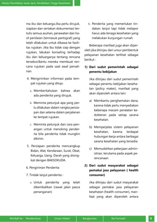 Modul Pendidikan Jarak Jauh, Pendidikan Tinggi Kesehatan 
ma ibu dan keluarga.Jika perlu dirujuk, 
siapkan dan sertakan dokumentasi ter-tulis 
semua asuhan, perawatan dan ha-sil 
penilaian (termasuk partograf) yang 
telah dilakukan untuk dibawa ke fasili-tas 
rujukan. Jika ibu tidak siap dengan 
rujukan, lakukan konseling terhadap 
ibu dan keluarganya tentang rencana 
tersebut.Bantu mereka membuat ren-cana 
rujukan pada saat awal persali-nan. 
4. Mengirimkan informasi pada tem-pat 
rujukan yang dituju 
a. Memberitahukan bahwa akan 
ada penderita yang dirujuk. 
b. Meminta petunjuk apa yang per-lu 
dilakukan dalam rangka persia-pan 
dan selama dalam perjalanan 
ke tempat rujukan. 
c. Meminta petunjuk dan cara pen-angan 
untuk menolong pender-ita 
bila penderita tidak mungkin 
dikirim. 
5. Persiapan penderita mencangkup 
Bidan, Alat, Kendaraan, Surat, Obat, 
Keluarga, Uang, Darah yang dising-kat 
dengan BAKSOKUDA. 
6. Pengiriman Penderita 
7. Tindak lanjut penderita : 
a. Untuk penderita yang telah 
dikembalikan (rawat jalan pasca 
penanganan) 
b. Penderita yang memerlukan tin-dakan 
lanjut tapi tidak melapor 
harus ada tenaga kesehatan yang 
melakukan kunjungan rumah. 
Beberapa manfaat juga akan diper-oleh 
jika ditinjau dari unsur pembentuk 
pelayanan kesehatan terlihat sebagai 
berikut : 
1) Dari sudut pemerintah sebagai 
penentu kebijakan 
Jika ditinjau dari sudut pemerintah 
sebagai penentu kebijakan keseha-tan 
(policy maker), manfaat yang 
akan diperoleh antara lain: 
a) Membantu penghematan dana, 
karena tidak perlu menyediakan 
beberapa macam peralatan ke-dokteran 
pada setiap sarana 
kesehatan. 
b) Memperjelas sistem pelayanan 
kesehatan, karena terdapat 
hubungan kerja antara berbagai 
sarana kesehatan yang tersedia 
c) Memudahkan pekerjaan admin-istrasi, 
terutama pada aspek pe-rencanaan 
2) Dari sudut masyarakat sebagai 
pemakai jasa pelayanan ( health 
consumer) 
Jika ditinjau dari sudut masyarakat 
sebagai pemakai jasa pelayanan 
kesehatan (health consumer), man-faat 
yang akan diperoleh antara 
Kembali ke : Pendahuluan Uraian Materi Rangkuman Tes Formatif 8 
 