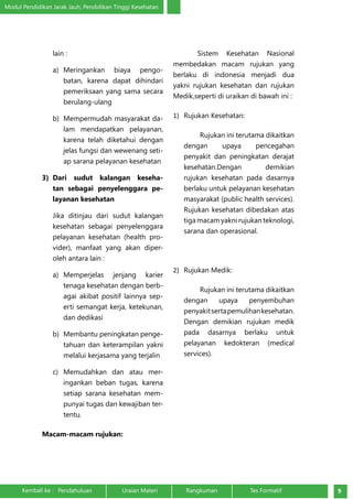 Modul Pendidikan Jarak Jauh, Pendidikan Tinggi Kesehatan 
lain : 
a) Meringankan biaya pengo-batan, 
karena dapat dihindari 
pemeriksaan yang sama secara 
berulang-ulang 
b) Mempermudah masyarakat da-lam 
mendapatkan pelayanan, 
karena telah diketahui dengan 
jelas fungsi dan wewenang seti-ap 
sarana pelayanan kesehatan 
3) Dari sudut kalangan keseha-tan 
sebagai penyelenggara pe-layanan 
kesehatan 
Jika ditinjau dari sudut kalangan 
kesehatan sebagai penyelenggara 
pelayanan kesehatan (health pro-vider), 
manfaat yang akan diper-oleh 
antara lain : 
a) Memperjelas jenjang karier 
tenaga kesehatan dengan berb-agai 
akibat positif lainnya sep-erti 
semangat kerja, ketekunan, 
dan dedikasi 
b) Membantu peningkatan penge-tahuan 
dan keterampilan yakni 
melalui kerjasama yang terjalin 
c) Memudahkan dan atau mer-ingankan 
beban tugas, karena 
setiap sarana kesehatan mem-punyai 
tugas dan kewajiban ter-tentu. 
Macam-macam rujukan: 
Sistem Kesehatan Nasional 
membedakan macam rujukan yang 
berlaku di indonesia menjadi dua 
yakni rujukan kesehatan dan rujukan 
Medik,seperti di uraikan di bawah ini : 
1) Rujukan Kesehatan: 
Rujukan ini terutama dikaitkan 
dengan upaya pencegahan 
penyakit dan peningkatan derajat 
kesehatan.Dengan demikian 
rujukan kesehatan pada dasarnya 
berlaku untuk pelayanan kesehatan 
masyarakat (public health services). 
Rujukan kesehatan dibedakan atas 
tiga macam yakni rujukan teknologi, 
sarana dan operasional. 
2) Rujukan Medik: 
Rujukan ini terutama dikaitkan 
dengan upaya penyembuhan 
penyakit serta pemulihan kesehatan. 
Dengan demikian rujukan medik 
pada dasarnya berlaku untuk 
pelayanan kedokteran (medical 
services). 
Kembali ke : Pendahuluan Uraian Materi Rangkuman Tes Formatif 9 
 
