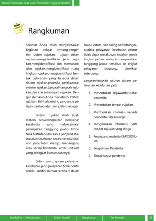 Modul Pendidikan Jarak Jauh, Pendidikan Tinggi Kesehatan 
Rangkuman 
Selamat Anda telah menyelesaikan 
kegiatan belajar tentang,penger-tian 
sistem rujukan. tujuan sistem 
rujukan,mengidentifikasi jenis ruju-kan, 
mengidentifikasi dan memahami 
jalur rujukan,mengidentifikasi ruang 
lingkup rujukan,mengidentifikasi ben-tuk 
pelayanan yang tersedia dalam 
sistem rujukan,prosedur pelaksanaan 
system rujukan.Langkah-langkah ruju-kan, 
dan macam-macam rujukan. Den-gan 
demikian Anda memahami sYstem 
rujukan. Hal-hal penting yang anda pe-lajari 
dari kegiatan ini adalah sebagai 
System rujukan ialah suatu 
system penyelenggaraan pelayanan 
kesehatan yang melaksanakan 
pelimpahan tanggung jawab timbal 
balik terhadap satu kasus penyakit atau 
masalah kesehatan secara vertical (dari 
unit yang lebih mampu menangani), 
atau secara horizontal (antar unit-unit 
yang setingkat kemampuannya). 
Dalam suatu system pelayanan 
kesehatan, jenis pelayanan tidak berdiri 
sendiri-sendiri, namun berada di dalam 
suatu sistem, dan saling berhubungan. 
apabila pelayanan kesehatan primer 
tidak dapat melakukan tindakan medis 
tingkat primer, maka ia menyerahkan 
tanggung jawab tersebut ke tingkat 
pelayanan diatasnya, demikian 
seterusnya. 
Langkah-langkah rujukan dalam pe-layanan 
kebidanan yaitu: 
1. Menentukan kegawatdaruratan 
penderita 
2. Menentukan tempat rujukan 
3. Memberikan informasi kepada 
penderita dan keluarga 
4. Mengirimkan informasi pada 
tempat rujukan yang dituju 
5. Persiapan penderita (BAKSOKU-DA) 
6. Pengiriman Penderita 
7. Tindak lanjut penderita 
Kembali ke : Pendahuluan Uraian Materi Rangkuman Tes Formatif 11 
