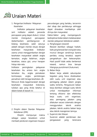 Modul Pendidikan Jarak Jauh, Pendidikan Tinggi Kesehatan 
Uraian Materi 
1. Pengertian Indikator Pelayanan 
Kesehatan 
Indikator pelayanan kesehatan 
(arti indikator adalah: penanda 
pencapaian yang dapat diukur). Untuk 
menilai (mengukur) pencapaian 
(keberhasilan) pembangunan di 
bidang kesehatan, salah satunya 
adalah dengan menilai situasi derajat 
kesehatan masyarakat. Indikator 
utama untuk menggambarkan derajat 
kesehatan masyarakat adalah angka 
kematian, angka kelahiran, angka 
kesakitan, status gizi, umur harapan 
hidup rata-rata. 
Indikator peningkatan pelayanan 
kesehatan ibu antara lain: angka 
kematian ibu, angka pemakaian 
kontrasepsi, angka pertolongan 
persalinan oleh tenaga kesehatan, dll. 
Menurut Anda bagaimanakah derajat 
kesehatan masyarakat Indonesia, 
tuliskan apa yang Anda ketahui di 
dalam kotak di bawah ini 
2. Disiplin dalam Standar Pelayanan 
Kebidanan (SPK) 
Disiplin mempunyai makna 
sebagai upaya kesadaran untuk 
mentaati peraturan organisasi maupun 
perundangan yang berlaku, tercermin 
dari sikap dan perilakunya sehingga 
dapat dirasakan manfaatnya oleh 
dirinya dan masyarakat. 
Faktor-faktor yang mempengaruhi 
kedisiplinan bidan dalam melaksanakan 
standar pelayanan kebidanan adalah: 
a. Penghargaan (reward) 
Reward diartikan sebagai hadiah, 
baik yang berasal dari orang lain atau 
muncul dengan sendirinya karena 
perilaku orang tersebut, seperti 
pengetahuan dan keterampilan. 
Hasil positif tidak selalu berbentuk 
reward, namun bisa berupa 
hilangnya punishment (hukuman). 
b. Beban Kerja 
Beban kerja adalah sekumpulan 
kegiatan yang harus diselesaikan 
oleh suatu unit organisasi atau 
pemegang jabatan dalam jangka 
waktu tertentu. Pengukuran beban 
kerja diartikan sebagai suatu teknik 
untuk mendapatkan informasi 
tentang efisiensi dan efektivitas 
kerja suatu unit organisasi, 
atau pemegang jabatan yang 
dilakukan secara sistematis dengan 
menggunakan teknik analisis 
jabatan, teknik analisis beban kerja 
atau teknik manajemen lainnya. 
c. Supervisi dari Atasan 
Suvervisi adalah pembinaan dan 
pengawasan yang terencana 
Kembali ke: Pendahuluan Uraian Materi Rangkuman Test Formatif Tugas Mandiri 2 
 