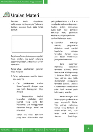 Modul Pendidikan Jarak Jauh, Pendidikan Tinggi Kesehatan 
2 
Uraian Materi 
Tahukah Anda tahap-tahap 
pelaksanaan jaminan mutu? Sekarang 
tuliskan jawaban Anda pada kotak 
berikut: 
Bagaimana? Apakah jawabannya sudah 
Anda tuliskan, jika sudah sekarang 
cocokkan jawaban Anda dengan uraian 
berikut ini. 
Tahap-tahap pelaksanaan jaminan 
mutu meliputi: 
1. Tahap pelaksanaan analisis sistem 
dan supervisi 
a. Cara pelaksanaan analisis 
sistem/supervisi dengan cara 
ulas balik kesejawatan (Peer 
Review). 
Pengamatan tingkat 
kepatuhan dilakukan oleh 
sejawat yang sama dari 
Puskesmas lain menggunakan 
instrumen berupa daftar tilik 
(checklist). 
Daftar tilik berisi item-item 
yang harus dilaksanakan oleh 
petugas kesehatan d a l a m 
memberikanpelayanankesehatan. 
Analisis sistem merupakan 
suatu audit atau penilaian 
terhadap mutu pelayanan 
kesehatan, adapun penilaian 
meliputi beberapa aspek: 
1) Kepatuhan terhadap 
standar, pengamatan 
dilakukan untuk menilai 
kepatuhan petugas 
terhadap standar yang 
ada dalam memberikan 
pelayanan kesehatan. 
Cara supervisor 
memeriksa kepatuhan 
terhadap standar: ambil 
secara acak masing-masing 
3 Catatan Medik pasien 
yang relevan dan telah 
dilaksanakan pengukuran 
terhadap standar, periksa 
Catatan Medik tersebut dan 
catat hasil temuan pada 
kolom yang tersedia. 
Kecenderungan dari 
beberapa petugas kesehatan 
yang mematuhi Daftar 
Tilik artinya melakukan 
semua yang terdapat di 
dalam Daftar Tilik, akan 
tetapi tidak mematuhi 
Standar. Contohnya: 
Kembali Ke : Pendahuluan Uraian Materi Rangkuman Tes Formatif Tugas Mandiri 
 