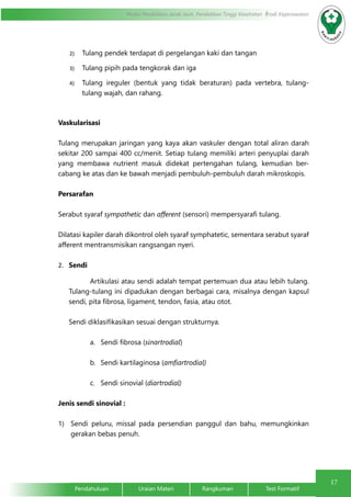 17 
Modul Pendidikan Jarak Jauh, Pendidikan Tinggi Kesehatan Prodi Keperawatan 
2) Tulang pendek terdapat di pergelangan kaki dan tangan 
3) Tulang pipih pada tengkorak dan iga 
4) Tulang ireguler (bentuk yang tidak beraturan) pada vertebra, tulang-tulang 
wajah, dan rahang. 
Vaskularisasi 
Tulang merupakan jaringan yang kaya akan vaskuler dengan total aliran darah 
sekitar 200 sampai 400 cc/menit. Setiap tulang memiliki arteri penyuplai darah 
yang membawa nutrient masuk didekat pertengahan tulang, kemudian ber-cabang 
ke atas dan ke bawah menjadi pembuluh-pembuluh darah mikroskopis. 
Persarafan 
Serabut syaraf sympathetic dan afferent (sensori) mempersyarafi tulang. 
Dilatasi kapiler darah dikontrol oleh syaraf symphatetic, sementara serabut syaraf 
afferent mentransmisikan rangsangan nyeri. 
2. Sendi 
Artikulasi atau sendi adalah tempat pertemuan dua atau lebih tulang. 
Tulang-tulang ini dipadukan dengan berbagai cara, misalnya dengan kapsul 
sendi, pita fibrosa, ligament, tendon, fasia, atau otot. 
Sendi diklasifikasikan sesuai dengan strukturnya. 
a. Sendi fibrosa (sinartrodial) 
b. Sendi kartilaginosa (amfiartrodial) 
c. Sendi sinovial (diartrodial) 
Jenis sendi sinovial : 
1) Sendi peluru, missal pada persendian panggul dan bahu, memungkinkan 
gerakan bebas penuh. 
Pendahuluan Uraian Materi Rangkuman Test Formatif 
 