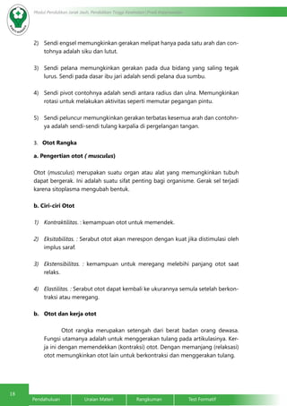 18 Modul Pendidikan Jarak Jauh, Pendidikan Tinggi Kesehatan Prodi Keperawatan 
2) Sendi engsel memungkinkan gerakan melipat hanya pada satu arah dan con-tohnya 
adalah siku dan lutut. 
3) Sendi pelana memungkinkan gerakan pada dua bidang yang saling tegak 
lurus. Sendi pada dasar ibu jari adalah sendi pelana dua sumbu. 
4) Sendi pivot contohnya adalah sendi antara radius dan ulna. Memungkinkan 
rotasi untuk melakukan aktivitas seperti memutar pegangan pintu. 
5) Sendi peluncur memungkinkan gerakan terbatas kesemua arah dan contohn-ya 
adalah sendi-sendi tulang karpalia di pergelangan tangan. 
3. Otot Rangka 
a. Pengertian otot ( musculus) 
Otot (musculus) merupakan suatu organ atau alat yang memungkinkan tubuh 
dapat bergerak. Ini adalah suatu sifat penting bagi organisme. Gerak sel terjadi 
karena sitoplasma mengubah bentuk. 
b. Ciri-ciri Otot 
1) Kontraktilitas. : kemampuan otot untuk memendek. 
2) Eksitabilitas. : Serabut otot akan merespon dengan kuat jika distimulasi oleh 
implus saraf. 
3) Ekstensibilitas. : kemampuan untuk meregang melebihi panjang otot saat 
relaks. 
4) Elastilitas. : Serabut otot dapat kembali ke ukurannya semula setelah berkon-traksi 
atau meregang. 
b. Otot dan kerja otot 
Otot rangka merupakan setengah dari berat badan orang dewasa. 
Fungsi utamanya adalah untuk menggerakan tulang pada artikulasinya. Ker-ja 
ini dengan memendekkan (kontraksi) otot. Dengan memanjang (relaksasi) 
otot memungkinkan otot lain untuk berkontraksi dan menggerakan tulang. 
Pendahuluan Uraian Materi Rangkuman Test Formatif 
 