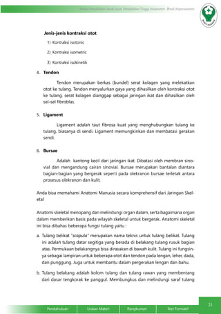 21 
Modul Pendidikan Jarak Jauh, Pendidikan Tinggi Kesehatan Prodi Keperawatan 
Jenis-jenis kontraksi otot 
1) Kontraksi isotonic 
2) Kontraksi isometric 
3) Kontraksi isokinetik 
4. Tendon 
Tendon merupakan berkas (bundel) serat kolagen yang melekatkan 
otot ke tulang. Tendon menyalurkan gaya yang dihasilkan oleh kontraksi otot 
ke tulang. serat kolagen dianggap sebagai jaringan ikat dan dihasilkan oleh 
sel-sel fibroblas. 
5. Ligament 
Ligament adalah taut fibrosa kuat yang menghubungkan tulang ke 
tulang, biasanya di sendi. Ligament memungkinkan dan membatasi gerakan 
sendi. 
6. Bursae 
Adalah kantong kecil dari jaringan ikat. Dibatasi oleh membran sino-vial 
dan mengandung cairan sinovial. Bursae merupakan bantalan diantara 
bagian-bagian yang bergerak seperti pada olekranon bursae terletak antara 
prosesus olekranon dan kulit. 
Anda bisa memahami Anatomi Manusia secara komprehensif dari Jaringan Skel-etal 
Anatomi skeletal menopang dan melindungi organ dalam, serta bagaimana organ 
dalam memberikan basis pada wilayah skeletal untuk bergerak. Anatomi skeletal 
ini bisa dibahas beberapa fungsi tulang yaitu : 
a. Tulang belikat “scapula” merupakan nama teknis untuk tulang belikat. Tulang 
ini adalah tulang datar segitiga yang berada di belakang tulang rusuk bagian 
atas. Permukaan belakangnya bisa dirasakan di bawah kulit. Tulang ini fungsin-ya 
sebagai lampiran untuk beberapa otot dan tendon pada lengan, leher, dada, 
dan punggung. Juga untuk membantu dalam pergerakan lengan dan bahu. 
b. Tulang belakang adalah kolom tulang dan tulang rawan yang membentang 
dari dasar tengkorak ke panggul. Membungkus dan melindungi saraf tulang 
Pendahuluan Uraian Materi Rangkuman Test Formatif 
 