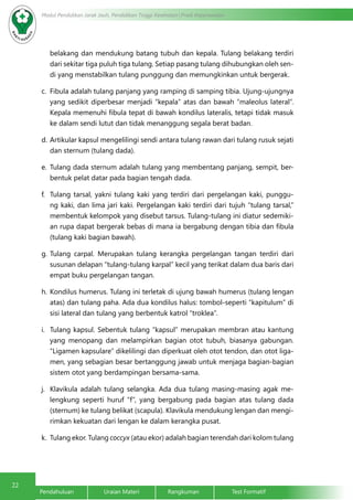 22 Modul Pendidikan Jarak Jauh, Pendidikan Tinggi Kesehatan Prodi Keperawatan 
belakang dan mendukung batang tubuh dan kepala. Tulang belakang terdiri 
dari sekitar tiga puluh tiga tulang. Setiap pasang tulang dihubungkan oleh sen-di 
yang menstabilkan tulang punggung dan memungkinkan untuk bergerak. 
c. Fibula adalah tulang panjang yang ramping di samping tibia. Ujung-ujungnya 
yang sedikit diperbesar menjadi “kepala” atas dan bawah “maleolus lateral”. 
Kepala memenuhi fibula tepat di bawah kondilus lateralis, tetapi tidak masuk 
ke dalam sendi lutut dan tidak menanggung segala berat badan. 
d. Artikular kapsul mengelilingi sendi antara tulang rawan dari tulang rusuk sejati 
dan sternum (tulang dada). 
e. Tulang dada sternum adalah tulang yang membentang panjang, sempit, ber-bentuk 
pelat datar pada bagian tengah dada. 
f. Tulang tarsal, yakni tulang kaki yang terdiri dari pergelangan kaki, punggu-ng 
kaki, dan lima jari kaki. Pergelangan kaki terdiri dari tujuh “tulang tarsal,” 
membentuk kelompok yang disebut tarsus. Tulang-tulang ini diatur sedemiki-an 
rupa dapat bergerak bebas di mana ia bergabung dengan tibia dan fibula 
(tulang kaki bagian bawah). 
g. Tulang carpal. Merupakan tulang kerangka pergelangan tangan terdiri dari 
susunan delapan “tulang-tulang karpal” kecil yang terikat dalam dua baris dari 
empat buku pergelangan tangan. 
h. Kondilus humerus. Tulang ini terletak di ujung bawah humerus (tulang lengan 
atas) dan tulang paha. Ada dua kondilus halus: tombol-seperti “kapitulum” di 
sisi lateral dan tulang yang berbentuk katrol “troklea”. 
i. Tulang kapsul. Sebentuk tulang “kapsul” merupakan membran atau kantung 
yang menopang dan melampirkan bagian otot tubuh, biasanya gabungan. 
“Ligamen kapsulare” dikelilingi dan diperkuat oleh otot tendon, dan otot liga-men, 
yang sebagian besar bertanggung jawab untuk menjaga bagian-bagian 
sistem otot yang berdampingan bersama-sama. 
j. Klavikula adalah tulang selangka. Ada dua tulang masing-masing agak me-lengkung 
seperti huruf “f”, yang bergabung pada bagian atas tulang dada 
(sternum) ke tulang belikat (scapula). Klavikula mendukung lengan dan mengi-rimkan 
kekuatan dari lengan ke dalam kerangka pusat. 
k. Tulang ekor. Tulang coccyx (atau ekor) adalah bagian terendah dari kolom tulang 
Pendahuluan Uraian Materi Rangkuman Test Formatif 
 