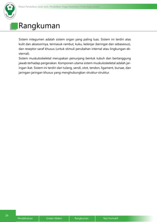 Modul Pendidikan Jarak Jauh, Pendidikan Tinggi Kesehatan Prodi Keperawatan 
Rangkuman 
Sistem integumen adalah sistem organ yang paling luas. Sistem ini terdiri atas 
kulit dan aksesorinya, termasuk rambut, kuku, kelenjar (keringat dan sebaseous), 
dan reseptor saraf khusus (untuk stimuli perubahan internal atau lingkungan ek-sternal). 
Sistem muskuloskeletal merupakan penunjang bentuk tubuh dan bertanggung 
jawab terhadap pergerakan. Komponen utama sistem muskuloskeletal adalah jar-ingan 
ikat. Sistem ini terdiri dari tulang, sendi, otot, tendon, ligament, bursae, dan 
jaringan-jaringan khusus yang menghubungkan struktur-struktur. 
26 Pendahuluan Uraian Materi Rangkuman Test Formatif 

