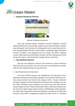 Modul Pendidikan Jarak Jauh, Pendidikan Tinggi Kesehatan 
Uraian Materi 
a. Pengertian Ketahanan Nasional 
Gambar 9: Ketahanan Nasional 
Apa yang dimaksud dengan ketahanan nasional? Ketahanan nasional 
adalah kondisi dinamis suatu bangsa, meliputi seluruh aspek kehidupan nasional 
yang terintegrasi, berisi keuletan, dan ketangguhan serta mengandung kemam-puan 
mengembangkan kekuatan nasional dalam menghadapi segala tantangan, 
ancaman, hambatan, serta gangguan dari luar maupun dari dalam, langsung 
maupun tidak langsung membahayakan integrasi, identitas, kelangsungan hidup 
bangsa dan negara , serta perjuangan mengejar tujuan nasionalnya. 
b. Azas Ketahanan Nasional 
Apa saja asas ketahanan nasional? Asas ketahanan nasional Indonesia 
adalah tata laku yang didasari nilai-nilai yang tersusun berlandaskan Pancasila, 
UUD 1945 dan Wawasan Nasional yang terdiri dari : 
1. Asas Kesejahteraan dan Keamanan 
Apa yang dimaksud dengan asas kesejahteraan dan keamanan? Kese-jahteraan 
dan keamanan tidak dapat dipisahkan dan merupakan kebutuhan ma-nusia 
yang mendasar dan esensial, baik sebagai individu maupun kelompok 
bernegara. Dengan demikian kesejahteraan dan keamanan merupakan asas da-lam 
sistem kehidupan yang merupakan nilai intrinsik yang ada pada individu 
tersebut.Bagaimana hal ini dapat direalisasikan?Dalam realisasinya kesejahteraan 
dan keamanan dapat dicapai dengan kondisi menitikberatkan pada kesejahter-aan 
tetapi tidak mengabaikan keamanan.Sebaliknya memberikan prioritas pada 
keamanan tidak boleh mengabaikan kesejahteraan.Oleh karena itu, keduanya 
2 2 Uraian Materi Rangkuman Tes Formatif Tugas 
 