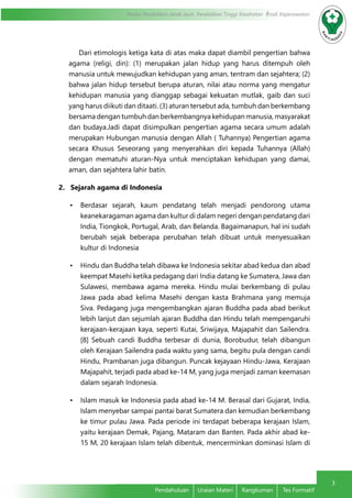 3 
Modul Pendidikan Jarak Jauh, Pendidikan Tinggi Kesehatan Prodi Keperawatan 
Dari etimologis ketiga kata di atas maka dapat diambil pengertian bahwa 
agama (religi, din): (1) merupakan jalan hidup yang harus ditempuh oleh 
manusia untuk mewujudkan kehidupan yang aman, tentram dan sejahtera; (2) 
bahwa jalan hidup tersebut berupa aturan, nilai atau norma yang mengatur 
kehidupan manusia yang dianggap sebagai kekuatan mutlak, gaib dan suci 
yang harus diikuti dan ditaati. (3) aturan tersebut ada, tumbuh dan berkembang 
bersama dengan tumbuh dan berkembangnya kehidupan manusia, masyarakat 
dan budaya.Jadi dapat disimpulkan pengertian agama secara umum adalah 
merupakan Hubungan manusia dengan Allah ( Tuhannya) Pengertian agama 
secara Khusus Seseorang yang menyerahkan diri kepada Tuhannya (Allah) 
dengan mematuhi aturan-Nya untuk menciptakan kehidupan yang damai, 
aman, dan sejahtera lahir batin. 
2. Sejarah agama di Indonesia 
• Berdasar sejarah, kaum pendatang telah menjadi pendorong utama 
keanekaragaman agama dan kultur di dalam negeri dengan pendatang dari 
India, Tiongkok, Portugal, Arab, dan Belanda. Bagaimanapun, hal ini sudah 
berubah sejak beberapa perubahan telah dibuat untuk menyesuaikan 
kultur di Indonesia 
• Hindu dan Buddha telah dibawa ke Indonesia sekitar abad kedua dan abad 
keempat Masehi ketika pedagang dari India datang ke Sumatera, Jawa dan 
Sulawesi, membawa agama mereka. Hindu mulai berkembang di pulau 
Jawa pada abad kelima Masehi dengan kasta Brahmana yang memuja 
Siva. Pedagang juga mengembangkan ajaran Buddha pada abad berikut 
lebih lanjut dan sejumlah ajaran Buddha dan Hindu telah mempengaruhi 
kerajaan-kerajaan kaya, seperti Kutai, Sriwijaya, Majapahit dan Sailendra. 
[8] Sebuah candi Buddha terbesar di dunia, Borobudur, telah dibangun 
oleh Kerajaan Sailendra pada waktu yang sama, begitu pula dengan candi 
Hindu, Prambanan juga dibangun. Puncak kejayaan Hindu-Jawa, Kerajaan 
Majapahit, terjadi pada abad ke-14 M, yang juga menjadi zaman keemasan 
dalam sejarah Indonesia. 
• Islam masuk ke Indonesia pada abad ke-14 M. Berasal dari Gujarat, India, 
Islam menyebar sampai pantai barat Sumatera dan kemudian berkembang 
ke timur pulau Jawa. Pada periode ini terdapat beberapa kerajaan Islam, 
yaitu kerajaan Demak, Pajang, Mataram dan Banten. Pada akhir abad ke- 
15 M, 20 kerajaan Islam telah dibentuk, mencerminkan dominasi Islam di 
Pendahuluan Uraian Materi Rangkuman Tes Formatif 
 
