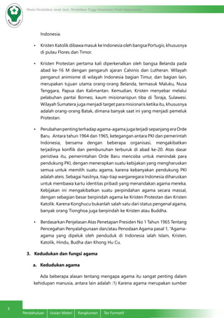 4 Modul Pendidikan Jarak Jauh, Pendidikan Tinggi Kesehatan Prodi Keperawatan 
Indonesia. 
• Kristen Katolik dibawa masuk ke Indonesia oleh bangsa Portugis, khususnya 
di pulau Flores dan Timor. 
• Kristen Protestan pertama kali diperkenalkan oleh bangsa Belanda pada 
abad ke-16 M dengan pengaruh ajaran Calvinis dan Lutheran. Wilayah 
penganut animisme di wilayah Indonesia bagian Timur, dan bagian lain, 
merupakan tujuan utama orang-orang Belanda, termasuk Maluku, Nusa 
Tenggara, Papua dan Kalimantan. Kemudian, Kristen menyebar melalui 
pelabuhan pantai Borneo, kaum misionarispun tiba di Toraja, Sulawesi. 
Wilayah Sumatera juga menjadi target para misionaris ketika itu, khususnya 
adalah orang-orang Batak, dimana banyak saat ini yang menjadi pemeluk 
Protestan. 
• Perubahan penting terhadap agama-agama juga terjadi sepanjang era Orde 
Baru. Antara tahun 1964 dan 1965, ketegangan antara PKI dan pemerintah 
Indonesia, bersama dengan beberapa organisasi, mengakibatkan 
terjadinya konflik dan pembunuhan terburuk di abad ke-20. Atas dasar 
peristiwa itu, pemerintahan Orde Baru mencoba untuk menindak para 
pendukung PKI, dengan menerapkan suatu kebijakan yang mengharuskan 
semua untuk memilih suatu agama, karena kebanyakan pendukung PKI 
adalah ateis. Sebagai hasilnya, tiap-tiap warganegara Indonesia diharuskan 
untuk membawa kartu identitas pribadi yang menandakan agama mereka. 
Kebijakan ini mengakibatkan suatu perpindahan agama secara massal, 
dengan sebagian besar berpindah agama ke Kristen Protestan dan Kristen 
Katolik. Karena Konghucu bukanlah salah satu dari status pengenal agama, 
banyak orang Tionghoa juga berpindah ke Kristen atau Buddha. 
• Berdasarkan Penjelasan Atas Penetapan Presiden No 1 Tahun 1965 Tentang 
Pencegahan Penyalahgunaan dan/atau Penodaan Agama pasal 1, “Agama-agama 
yang dipeluk oleh penduduk di Indonesia ialah Islam, Kristen, 
Katolik, Hindu, Budha dan Khong Hu Cu. 
3. Kedudukan dan fungsi agama 
a. Kedudukan agama 
Ada beberapa alasan tentang mengapa agama itu sangat penting dalam 
kehidupan manusia, antara lain adalah :1) Karena agama merupakan sumber 
Pendahuluan Uraian Materi Rangkuman Tes Formatif 
 