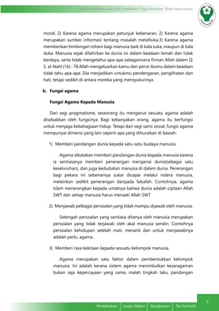 5 
Modul Pendidikan Jarak Jauh, Pendidikan Tinggi Kesehatan Prodi Keperawatan 
moral, 2) Karena agama merupakan petunjuk kebenaran, 2) Karena agama 
merupakan sumber informasi tentang masalah metafisika.3) Karena agama 
memberikan bimbingan rohani bagi manusia baik di kala suka, maupun di kala 
duka. Manusia sejak dilahirkan ke dunia ini dalam keadaan lemah dan tidak 
berdaya, serta tidak mengetahui apa-apa sebagaimana firman Allah dalam Q. 
S. al-Nahl (16) : 78 Allah mengeluarkan kamu dari perut ibumu dalam keadaan 
tidak tahu apa-apa. Dia menjadikan untukmu pendengaran, penglihatan dan 
hati, tetapi sedikit di antara mereka yang mensyukurinya. 
b. Fungsi agama 
Fungsi Agama Kepada Manusia 
Dari segi pragmatisme, seseorang itu menganut sesuatu agama adalah 
disebabkan oleh fungsinya. Bagi kebanyakan orang, agama itu berfungsi 
untuk menjaga kebahagiaan hidup. Tetapi dari segi sains sosial, fungsi agama 
mempunyai dimensi yang lain seperti apa yang dihuraikan di bawah: 
1) Memberi pandangan dunia kepada satu-satu budaya manusia. 
Agama dikatakan memberi pandangan dunia kepada manusia karena 
ia sentiasanya memberi penerangan mengenai dunia(sebagai satu 
keseluruhan), dan juga kedudukan manusia di dalam dunia. Penerangan 
bagi pekara ini sebenarnya sukar dicapai melalui indera manusia, 
melainkan sedikit penerangan daripada falsafah. Contohnya, agama 
Islam menerangkan kepada umatnya bahwa dunia adalah ciptaan Allah 
SWT dan setiap manusia harus menaati Allah SWT 
2) Menjawab pelbagai persoalan yang tidak mampu dijawab oleh manusia. 
Setengah persoalan yang sentiasa ditanya oleh manusia merupakan 
persoalan yang tidak terjawab oleh akal manusia sendiri. Contohnya 
persoalan kehidupan setelah mati, menarik dan untuk menjawabnya 
adalah perlu. agama . 
3) Memberi rasa kekitaan kepada sesuatu kelompok manusia. 
Agama merupakan satu faktor dalam pembentukkan kelompok 
manusia. Ini adalah kerana sistem agama menimbulkan keseragaman 
bukan saja kepercayaan yang sama, malah tingkah laku, pandangan 
Pendahuluan Uraian Materi Rangkuman Tes Formatif 
 