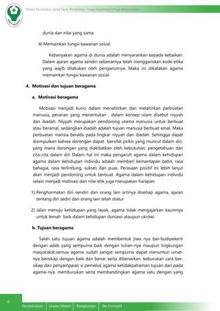6 Modul Pendidikan Jarak Jauh, Pendidikan Tinggi Kesehatan Prodi Keperawatan 
dunia dan nilai yang sama. 
4) Memainkan fungsi kawanan sosial. 
Kebanyakan agama di dunia adalah menyarankan kepada kebaikan. 
Dalam ajaran agama sendiri sebenarnya telah menggariskan kode etika 
yang wajib dilakukan oleh penganutnya. Maka ini dikatakan agama 
memainkan fungsi kawanan sosial 
4. Motivasi dan tujuan beragama 
a. Motivasi beragama 
Motivasi menjadi kunci dalam menafsirkan dan melahirkan perbuatan 
manusia, peranan yang menentukan , dalam konsep islam disebut niyyah 
dan ibadah. Niyyah merupakan pendorong utama manusia untuk berbuat 
atau beramal, sedangkan ibadah adalah tujuan manusia berbuat amal. Maka 
perbuatan mansia berada pada lingkar niyyah dan ibadah. Sehingga dapat 
disimpulkan bahwa dorongan dapat bersifat psikis yang muncul dalam diri, 
yang mana dorongan yang diakibatkan oleh kebutuhan, pengetahuan dan 
cita-cita dalam diri Dalam hal ini maka pengaruh agama dalam kehidupan 
agama dalam kehidupan individu adalah memberi kemantapan batin, rasa 
bahagia, rasa terlindung, sukses dan puas. Perasaan positif ini lebih lanjut 
akan menjadi pendorong untuk berbuat. Agama dalam kehidupan individu 
selain menjadi motivasi dan nilai etik juga merupakan harapan. 
1) Penghormatan diri sendiri dan orang lain artinya disetiap agama, ajaran 
tentang diri sediri dan orang lain telah diatur 
2) Jalan menuju kehidupan yang layak, agama tidak mengajarkan kaumnya 
untuk lemah baik dalam kehidupan duniawi ataupun ukrowi 
b. Tujuan beragama 
Salah satu tujuan agama adalah membentuk jiwa nya ber-budipekerti 
dengan adab yang sempurna baik dengan tuhan-nya maupun lingkungan 
masyarakat.semua agama sudah sangat sempurna dapat menuntun umat-nya 
bersikap dengan baik dan benar serta dibenarkan. keburukan cara ber-sikap 
dan penyampaian si pemeluk agama ketidakpahaman tujuan dari pada 
agama-nya. memburukan serta membandingkan agama satu dengan yang 
Pendahuluan Uraian Materi Rangkuman Tes Formatif 
 