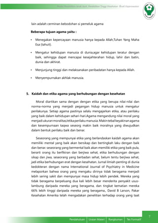 7 
Modul Pendidikan Jarak Jauh, Pendidikan Tinggi Kesehatan Prodi Keperawatan 
lain adalah cerminan kebodohan si pemeluk agama 
Beberapa tujuan agama yaitu : 
• Menegakan kepercayaan manusia hanya kepada Allah,Tuhan Yang Maha 
Pendahuluan Uraian Materi Rangkuman Tes Formatif 
Esa (tahuit). 
• Mengatur kehidupan manusia di dunia,agar kehidupan teratur dengan 
baik, sehingga dapat mencapai kesejahterahan hidup, lahir dan batin, 
dunia dan akhirat. 
• Menjunjung tinggi dan melaksanakan peribadatan hanya kepada Allah. 
• Menyempurnakan akhlak manusia. 
5. Kaidah dan etika agama yang berhubungan dengan kesehatan 
Moral diartikan sama dengan dengan etika yang berupa nilai-nilai dan 
norma-norma yang menjadi pegangan hidup manusia untuk mengatur 
perilakunya. Setiap agama pastinya selalu mengajarkan etika, atau perilaku 
yang baik dalam kehidupan sehari-hari.Agama mengandung nilai moral yang 
menjadi ukuran moralitas/etika perilaku manusia. Makin tebal keyakinan agama 
dan kesempurnaan taqwa seseorg makin baik moralnya yang diwujudkan 
dalam bentuk perilaku baik dan benar. 
Seseorang yang mempunyai etika yang berlandaskan kaidah agama akan 
memiliki mental yang baik akan bersikap dan bertingkah laku dengan baik 
dan benar. seseorang yang bermental baik akan memiliki etika yang baik pula, 
berarti orang itu berfikiran dan berjiwa sehat, etika berhubungan dengan 
sikap dan jiwa, seseorang yang berbadan sehat, belum tentu berjiwa sehat, 
jadi etika berhubungan erat dengan kesehatan. Jurnal ilmiah penting di dunia 
kedokteran dengan nama International Journal of Psychiatry in Medicine 
melaporkan bahwa orang yang mengaku dirinya tidak beragama menjadi 
lebih sering sakit dan mempunyai masa hidup lebih pendek. Mereka yang 
tidak beragama berpeluang dua kali lebih besar menderita penyakit usus-lambung 
daripada mereka yang beragama, dan tingkat kematian mereka 
66% lebih tinggi daripada mereka yang beragama., David B Larson, Pakar 
Kesehatan Amerika telah mengadakan penelitian terhadap orang yang taat 
 