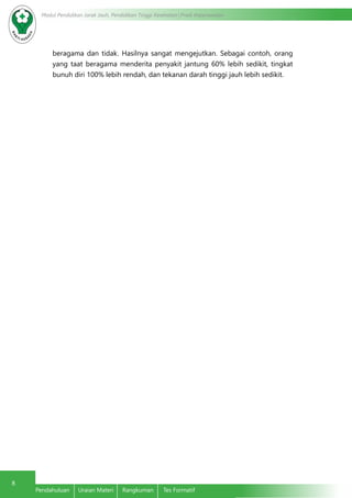 8 Modul Pendidikan Jarak Jauh, Pendidikan Tinggi Kesehatan Prodi Keperawatan 
beragama dan tidak. Hasilnya sangat mengejutkan. Sebagai contoh, orang 
yang taat beragama menderita penyakit jantung 60% lebih sedikit, tingkat 
bunuh diri 100% lebih rendah, dan tekanan darah tinggi jauh lebih sedikit. 
Pendahuluan Uraian Materi Rangkuman Tes Formatif 
 