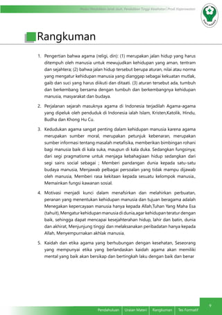 Modul Pendidikan Jarak Jauh, Pendidikan Tinggi Kesehatan Prodi Keperawatan 
9 
Pendahuluan Uraian Materi Rangkuman Tes Formatif 
Rangkuman 
1. Pengertian bahwa agama (religi, din): (1) merupakan jalan hidup yang harus 
ditempuh oleh manusia untuk mewujudkan kehidupan yang aman, tentram 
dan sejahtera; (2) bahwa jalan hidup tersebut berupa aturan, nilai atau norma 
yang mengatur kehidupan manusia yang dianggap sebagai kekuatan mutlak, 
gaib dan suci yang harus diikuti dan ditaati. (3) aturan tersebut ada, tumbuh 
dan berkembang bersama dengan tumbuh dan berkembangnya kehidupan 
manusia, masyarakat dan budaya. 
2. Perjalanan sejarah masuknya agama di Indonesia terjadilah Agama-agama 
yang dipeluk oleh penduduk di Indonesia ialah Islam, Kristen,Katolik, Hindu, 
Budha dan Khong Hu Cu. 
3. Kedudukan agama sangat penting dalam kehidupan manusia karena agama 
merupakan sumber moral, merupakan petunjuk kebenaran, merupakan 
sumber informasi tentang masalah metafisika, memberikan bimbingan rohani 
bagi manusia baik di kala suka, maupun di kala duka. Sedangkan fungsinya; 
dari segi pragmatisme untuk menjaga kebahagiaan hidup sedangkan dari 
segi sains social sebagai ; Memberi pandangan dunia kepada satu-satu 
budaya manusia, Menjawab pelbagai persoalan yang tidak mampu dijawab 
oleh manusia, Memberi rasa kekitaan kepada sesuatu kelompok manusia., 
Memainkan fungsi kawanan sosial. 
4. Motivasi menjadi kunci dalam menafsirkan dan melahirkan perbuatan, 
peranan yang menentukan kehidupan manusia dan tujuan beragama adalah 
Menegakan kepercayaan manusia hanya kepada Allah,Tuhan Yang Maha Esa 
(tahuit), Mengatur kehidupan manusia di dunia,agar kehidupan teratur dengan 
baik, sehingga dapat mencapai kesejahterahan hidup, lahir dan batin, dunia 
dan akhirat, Menjunjung tinggi dan melaksanakan peribadatan hanya kepada 
Allah, Menyempurnakan akhlak manusia. 
5. Kaidah dan etika agama yang berhubungan dengan kesehatan, Seseorang 
yang mempunyai etika yang berlandaskan kaidah agama akan memiliki 
mental yang baik akan bersikap dan bertingkah laku dengan baik dan benar 
