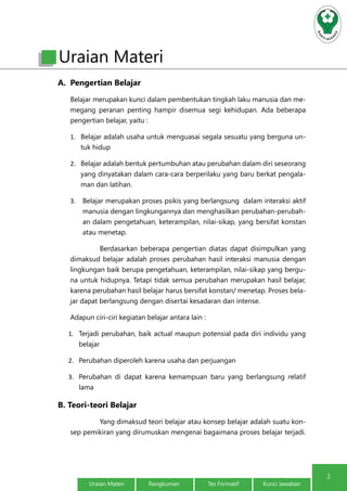 2 
Uraian Materi 
A. Pengertian Belajar 
Belajar merupakan kunci dalam pembentukan tingkah laku manusia dan me-megang 
peranan penting hampir disemua segi kehidupan. Ada beberapa 
pengertian belajar, yaitu : 
1. Belajar adalah usaha untuk menguasai segala sesuatu yang berguna un-tuk 
hidup 
2. Belajar adalah bentuk pertumbuhan atau perubahan dalam diri seseorang 
yang dinyatakan dalam cara-cara berperilaku yang baru berkat pengala-man 
dan latihan. 
3. Belajar merupakan proses psikis yang berlangsung dalam interaksi aktif 
manusia dengan lingkungannya dan menghasilkan perubahan-perubah-an 
dalam pengetahuan, keterampilan, nilai-sikap, yang bersifat konstan 
atau menetap. 
Berdasarkan beberapa pengertian diatas dapat disimpulkan yang 
dimaksud belajar adalah proses perubahan hasil interaksi manusia dengan 
lingkungan baik berupa pengetahuan, keterampilan, nilai-sikap yang bergu-na 
untuk hidupnya. Tetapi tidak semua perubahan merupakan hasil belajar, 
karena perubahan hasil belajar harus bersifat konstan/ menetap. Proses bela-jar 
dapat berlangsung dengan disertai kesadaran dan intense. 
Adapun ciri-ciri kegiatan belajar antara lain : 
1. Terjadi perubahan, baik actual maupun potensial pada diri individu yang 
belajar 
2. Perubahan diperoleh karena usaha dan perjuangan 
3. Perubahan di dapat karena kemampuan baru yang berlangsung relatif 
lama 
B. Teori-teori Belajar 
Yang dimaksud teori belajar atau konsep belajar adalah suatu kon-sep 
pemikiran yang dirumuskan mengenai bagaimana proses belajar terjadi. 
Uraian Materi Rangkuman Tes Formatif Kunci Jawaban 
 