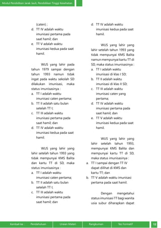 Modul Pendidikan Jarak Jauh, Pendidikan Tinggi Kesehatan 
(caten) ; 
d. TT IV adalah waktu 
imunisasi pertama pada 
saat hamil; dan 
e. TT V adalah waktu 
imunisasi kedua pada saat 
hamil. 
WUS yang lahir pada 
tahun 1979 sampai dengan 
tahun 1993 namun tidak 
ingat pada waktu sekolah SD 
dilakukan imunisasi, maka 
status imunisasinya : 
a. TT I adalah waktu 
imunisasi caten pertama; 
b. TT II adalah satu bulan 
setelah TT I; 
c. TT III adalah waktu 
imunisasi pertama pada 
saat hamil; dan 
d. TT IV adalah waktu 
imunisasi kedua pada saat 
hamil. 
WUS yang lahir yang 
lahir setelah tahun 1993 yang 
tidak mempunyai KMS Balita 
dan kartu TT di SD, maka 
status imunisasinya : 
a. TT I adalah waktu 
imunisasi caten pertama; 
b. TT II adalah satu bulan 
setelah TT I; 
c. TT III adalah waktu 
imunisasi pertama pada 
saat hamil; dan 
d. TT IV adalah waktu 
imunisasi kedua pada saat 
hamil. 
WUS yang lahir yang 
lahir setelah tahun 1993 yang 
tidak mempunyai KMS Balita 
namun mempunyai kartu TT di 
SD, maka status imunisasinya : 
a. TT I adalah waktu 
imunisasi di klas I SD; 
b. TT II adalah waktu 
imunisasi di klas II SD; 
c. TT III adalah waktu 
imunisasi caten yang 
pertama; 
d. TT IV adalah waktu 
imunisasi pertama pada 
saat hamil; dan 
e. TT V adalah waktu 
imunisasi kedua pada saat 
hamil. 
WUS yang lahir yang 
lahir setelah tahun 1993, 
mempunyai KMS Balita dan 
mempunyai kartu TT di SD, 
maka status imunisasinya : 
a. TT I sampai dengan TT IV 
dapat dilihat di KMS dan 
kartu TT; dan 
b. TT V adalah waktu imunisasi 
pertama pada saat hamil. 
Dengan mengetahui 
status imunisasi TT bagi wanita 
usia subur diharapkan dapat 
Kembali ke : Pendahuluan Uraian Materi Rangkuman Tes Formatif 12 
 