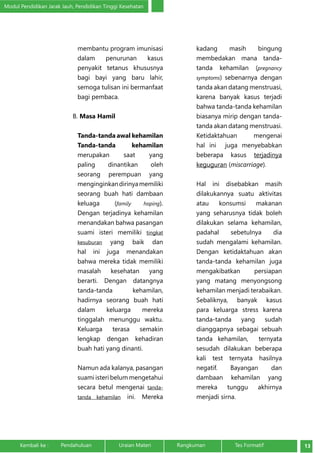 Modul Pendidikan Jarak Jauh, Pendidikan Tinggi Kesehatan 
membantu program imunisasi 
dalam penurunan kasus 
penyakit tetanus khususnya 
bagi bayi yang baru lahir, 
semoga tulisan ini bermanfaat 
bagi pembaca. 
B. Masa Hamil 
Tanda-tanda awal kehamilan 
Tanda-tanda kehamilan 
merupakan saat yang 
paling dinantikan oleh 
seorang perempuan yang 
menginginkan dirinya memiliki 
seorang buah hati dambaan 
keluaga (family hoping). 
Dengan terjadinya kehamilan 
menandakan bahwa pasangan 
suami isteri memiliki tingkat 
kesuburan yang baik dan 
hal ini juga menandakan 
bahwa mereka tidak memiliki 
masalah kesehatan yang 
berarti. Dengan datangnya 
tanda-tanda kehamilan, 
hadirnya seorang buah hati 
dalam keluarga mereka 
tinggalah menunggu waktu. 
Keluarga terasa semakin 
lengkap dengan kehadiran 
buah hati yang dinanti. 
Namun ada kalanya, pasangan 
suami isteri belum mengetahui 
secara betul mengenai tanda-tanda 
kehamilan ini. Mereka 
kadang masih bingung 
membedakan mana tanda-tanda 
kehamilan (pregnancy 
symptoms) sebenarnya dengan 
tanda akan datang menstruasi, 
karena banyak kasus terjadi 
bahwa tanda-tanda kehamilan 
biasanya mirip dengan tanda-tanda 
akan datang menstruasi. 
Ketidaktahuan mengenai 
hal ini juga menyebabkan 
beberapa kasus terjadinya 
keguguran (miscarriage). 
Hal ini disebabkan masih 
dilakukannya suatu aktivitas 
atau konsumsi makanan 
yang seharusnya tidak boleh 
dilakukan selama kehamilan, 
padahal sebetulnya dia 
sudah mengalami kehamilan. 
Dengan ketidaktahuan akan 
tanda-tanda kehamilan juga 
mengakibatkan persiapan 
yang matang menyongsong 
kehamilan menjadi terabaikan. 
Sebaliknya, banyak kasus 
para keluarga stress karena 
tanda-tanda yang sudah 
dianggapnya sebagai sebuah 
tanda kehamilan, ternyata 
sesudah dilakukan beberapa 
kali test ternyata hasilnya 
negatif. Bayangan dan 
dambaan kehamilan yang 
mereka tunggu akhirnya 
menjadi sirna. 
Kembali ke : Pendahuluan Uraian Materi Rangkuman Tes Formatif 13 
 