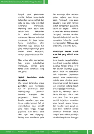 Modul Pendidikan Jarak Jauh, Pendidikan Tinggi Kesehatan 
Banyak para perempuan 
menilai bahwa tanda-tanda 
kehamilan hanya melihat dari 
satu sisi saja, yaitu terlambat 
datangnya menstruasi. 
Memang betul, salah satu 
tanda-tanda kehamilan 
ini adalah terlambatnya 
menstruasi. Namun, terlambat 
menstruasi ini juga bukan 
hanya disebabkan oleh 
kehamilan saja, banyak hal 
yang mempengaruhinya, pola 
makan, stress, kecapaian, 
adanya gangguan hormonal dsb. 
Nah, untuk lebih memastikan 
lagi, selain terlambatnya 
menstruasi, cermati pula 
tanda-tanda kehamilan yang 
lain, yaitu: 
Terjadi Perubahan Pada 
Payudara 
Jika terjadi kehamilan, maka 
payudara akan membesar, 
hal ini disebabkan oleh 
meningkatnya produksi 
hormon esterogen dan 
progesteron. Selain itu 
kondisi payudara juga akan 
terasa makin lembut, hal ini 
menimbulkan rasa sensitif 
yang lebih tinggi, hingga 
payudara akan terasa sakit 
atau nyeri saat dipegang. 
Puting susu membesar pula 
dan warnanya akan semakin 
gelap, kadang juga terasa 
gatal. Pembuluh vena pada 
payudara juga akan terlihat 
akibat penegangan payudara. 
Selain itu terjadi aktivitas 
hormon HPL (Human Placental 
Lactogen). Hormon tersebut 
diproduksi oleh tubuh saat ibu 
mengalami kehamilan untuk 
mempersiapkan ASI bagi bayi 
anda ketika terlahir ke dunia. 
Munculnya bercak darah 
atau flek yang diikuti kram 
perut 
Bercak darah ini muncul sebelum 
menstruasi yang akan datang, 
biasanya terjadi antara 8-10 
hari setelah terjadinya ovulasi. 
Bercak darah ini disebabkan 
oleh implantasi (implantation 
bleeding) atau menempelnya 
embrio pada dinding rahim. 
Munculnya bercak darah pada 
saat kehamilan kadang disalah 
artikan sebagai menstruasi. 
Selain itu, keluarnya bercak 
darah biasanya diikuti oleh 
kram perut. Kram perut pada 
kondisi terjadinya kehamilan 
akan terjadi secara teratur. 
Dan kondisi kram perut ini, 
akan terus berlanjut sampai 
kehamilan trimester kedua, 
sampai letak uterus posisinya 
berada ditengah dan disangga 
Kembali ke : Pendahuluan Uraian Materi Rangkuman Tes Formatif 14 
 