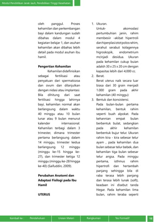 Modul Pendidikan Jarak Jauh, Pendidikan Tinggi Kesehatan 
oleh panggul. Proses 
kehamilan dan perkembangan 
bayi dalam kandungan sudah 
dibahas dalam modul 4 
kegiatan belajar 1, dan asuhan 
kehamilan akan dibahas lebih 
detail pada modul asuhan ibu 
hamil. 
Pengertian Kehamilan 
Kehamilan didefinisikan 
sebagai fertilisasi atau 
penyatuan dari spermatozoa 
dan ovum dan dilanjutkan 
dengan nidasi atau implantasi. 
Bila dihitung dari saat 
fertilisasi hingga lahirnya 
bayi, kehamilan normal akan 
berlangsung dalam waktu 
40 minggu atau 10 bulan 
lunar atau 9 bulan menurut 
kalender internasional. 
Kehamilan terbagi dalam 3 
trimester, dimana trimester 
pertama berlangsung dalam 
14 minggu, trimester kedua 
berlangsung 12 minggu 
(minggu ke-15 hingga ke- 
27), dan trimester ketiga 12 
minggu (minggu ke-28 hingga 
ke-40) (Saifuddin, 2009). 
Perubahan Anatomi dan 
Adaptasi Fisilogi pada Ibu 
Hamil 
UTERUS 
1. Ukuran. 
Untuk- akomodasi 
pertumbuhian janin, rahim 
membesiir -akibat hipertroli 
dan hiperplasi otot polos rahim, 
serahut serabut kolagennya 
higroskopik, endometrium 
mcinjadi desidua. Ukuran 
pada kehamilan cukup buian 
adalsh 30 x 25 x 20 cm dengan 
kapasitas lebih dari 4,000 cc. 
2. Berat. 
Berat uterus naik secara luar 
biasa dari 30 grain menjadi 
1.000 gram pada akhir 
kehamilan (40 minggu): 
3. Bentuk dan konsistensi. 
Pada bulan-bulan pertama 
kehamilan, bentuk rahim 
seperti buah alpokat. Pada 
kehannian empat bulan 
berbentuk bulat, sedangkan 
pada akhir kehamilan 
berbentuk bujur telur. Ukuran 
rahim kira - kira sebesar telur 
ayam , pada kehamilan dua 
bulan sebesar telur bebek, dan 
kehamilan tiga bulan sebesar 
telur angsa. Pada minggu 
pertama, isthmus rahim 
hipertrofi dan hertambah 
panjang sehingga bila di 
raba terasa lebih panjang 
dan terasa lebih lunak (soft), 
keadaan ini disebut tanda 
Hegar. Pada kehamilan Iima 
bulan, rahim teraba seperti 
Kembali ke : Pendahuluan Uraian Materi Rangkuman Tes Formatif 15 
 
