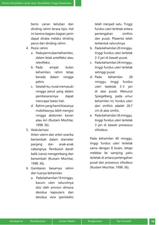Modul Pendidikan Jarak Jauh, Pendidikan Tinggi Kesehatan 
berisi cairan ketuban dan 
dinding rahim terasa tipis. Hal 
ini karena bagian-bagian janin 
dapat diraba melalui dinding 
perut dan dinding rahim. 
4. Posisi rahim 
a. Pada permulaan kehamilan, 
dalam letak antefleksi atau 
retrofleksi. 
b. Pada empat bulan 
kehamilan, rahim tetap 
berada dalam rongga 
pelvis. 
c. Setelah itu, mulai memasuki 
rongga perut yang dalam 
pembesarannya dapat 
mencapai batas hati. 
d. Rahim yang hamil biasanya 
mobilitasnya, lebih mengisi 
rongga abdomen kanan 
atau kiri (Rustam Mochtar, 
1998: 36). 
5. Vaskularisasi 
Arteri uterin dan arteri ovarika 
bertambah dalam diameter 
panjang dan anak-anak 
cabangnya. Pembuluh darah 
balik (vena) mengembang dan 
bertambah (Rustam Mochtar, 
1998: 36). 
6. Gambaran besarnya rahim 
dan tuanya kehamilan. 
a. Pada kehamilan 16 minggu, 
kavum uteri seluruhnya 
diisi oleh amnion dimana 
desidua kapsularis dan 
desidua vera (perietalis) 
telah menjadi satu. Tinggi 
fundus uteri terletak antara 
pertengahan simfisis 
dan pusat. Plasenta telah 
terbentuk seluruhnya. 
b. Pada kehamilan 20 minggu, 
tinggi fundus uteri terletak 
2-3 jari di bawah pusat. 
c. Pada kehamilan 24 minggu, 
tinggi fundus uteri terletak 
setinggi pusat. 
d. Pada kehamilan 28 
minggu, tinggi fundus 
uteri teeletak 2-3 jari 
di atas pusat. Menurut 
Spiegelberg, pada umur 
kehamilan ini, fundus uteri 
dari simfisis adalah 26,7 
cm di atas simfisi. 
e. Pada kehamilan 36 minggu, 
tinggi fundus uteri terletak 
3 jari di bawah prosessus 
sifoideus. 
Pada kehamilan 40 minggu, 
tinggi fundus uteri terletak 
sama dengan 8 bulan, tetapi 
melebar ke samping yaitu 
terletak di antara pertengahan 
pusat dan prosessus sifoideus 
(Rustam Mochtar, 1998: 36). 
Kembali ke : Pendahuluan Uraian Materi Rangkuman Tes Formatif 16 
 