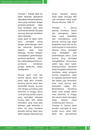 Modul Pendidikan Jarak Jauh, Pendidikan Tinggi Kesehatan 
Trimester I. Sirkulasi darah ibu 
dalam kehamilan dipengaruhi 
oleh adanya sirkulasi ke plasenta, 
uterus yang membesar dengan 
pembuluh-pembuluh darah 
yang membesar pula, serta 
mammae dan alat lain-lain yang 
memang berfungsi berlebihan 
dalam kehamilan. 
Suplai darah ke dalam rahim 
harus meningkat seiring 
dengan perkembangan rahim 
dan memenuhi kebutuhan 
plasenta yang mulai 
berfungsi. Hormon estrogen 
menyebabkan perkembangan 
pembuluh-pembuluh darah 
baru. Pada awalnya pembuluh-pembuluh 
membentuk 
jaringan berliku-liku melalui 
dinding rahim. 
Volume darah total dan 
volume plasma darah naik 
pesat sejak akhir trimester 
pertama. Volume darah akan 
bertambah banyak, kira-kira 
25% dengan puncaknya pada 
kehamilan 32 minggu, diikuti 
curah jantung (cardiac output) 
yang meningkat sebanyak 
kurang lebih 30%. Akibat 
hemodilusi yang mulai jelas 
kelihatan pada kehamilan 4 
bulan, ibu yang menderita 
penyakit jantung dapat jatuh 
dalam keadaan dekompensasi 
kordis. Kenaikan plasma 
darah dapat mencapai 40% 
saat mendekati cukup bulan 
(Rustam Mochtar, 1998: 37). 
Trimester II. Ukuran 
jantung membesar karena 
ada peningkatan beban 
kerja yang disebabkan 
oleh meningkatnya curah 
jantung. Jantung juga dapat 
bergeserke kanan dan ke kiri, 
serta berputar di muka karena 
tekanan uterus meningkat 
yang disebabkan oleh 
perkembangan uterus. Curah 
jantung yang meningkat 
mengakibatkan menurunnya, 
sedikit daya tahan tubuh. 
Dinding-dinding pembuluh 
darah mengalami relaksasi dan 
membesar akibat pengaruh 
hormon progesteron, selain 
itu kapasitas pembuluh darah 
dan kapiler juga bertambah, 
serta curah jantung akan 
bertambah sekitar 30%. 
Bertambahnya hemodilusi 
darah mulai tampak sekitar 
umur kehamilan 16 minggu 
dan volume darah meningkat, 
tetapi tekanan darah 
cenderung akan menurun. 
Trimester III. Volume darah 
semakin meningkat di mana 
jumlah serum darah lebih 
besar dari pertumbuhan 
Kembali ke : Pendahuluan Uraian Materi Rangkuman Tes Formatif 20 
 