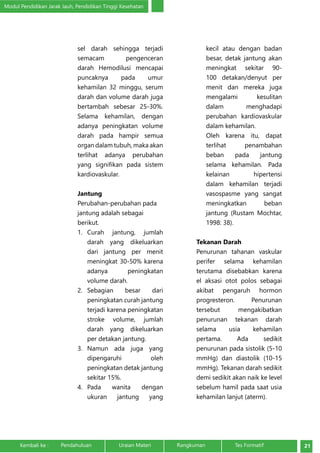 Modul Pendidikan Jarak Jauh, Pendidikan Tinggi Kesehatan 
sel darah sehingga terjadi 
semacam pengenceran 
darah Hemodilusi mencapai 
puncaknya pada umur 
kehamilan 32 minggu, serum 
darah dan volume darah juga 
bertambah sebesar 25-30%. 
Selama kehamilan, dengan 
adanya peningkatan volume 
darah pada hampir semua 
organ dalam tubuh, maka akan 
terlihat adanya perubahan 
yang signifikan pada sistem 
kardiovaskular. 
Jantung 
Perubahan-perubahan pada 
jantung adalah sebagai 
berikut. 
1. Curah jantung, jumlah 
darah yang dikeluarkan 
dari jantung per menit 
meningkat 30-50% karena 
adanya peningkatan 
volume darah. 
2. Sebagian besar dari 
peningkatan curah jantung 
terjadi karena peningkatan 
stroke volume, jumlah 
darah yang dikeluarkan 
per detakan jantung. 
3. Namun ada juga yang 
dipengaruhi oleh 
peningkatan detak jantung 
sekitar 15%. 
4. Pada wanita dengan 
ukuran jantung yang 
kecil atau dengan badan 
besar, detak jantung akan 
meningkat sekitar 90- 
100 detakan/denyut per 
menit dan mereka juga 
mengalami kesulitan 
dalam menghadapi 
perubahan kardiovaskular 
dalam kehamilan. 
Oleh karena itu, dapat 
terlihat penambahan 
beban pada jantung 
selama kehamilan. Pada 
kelainan hipertensi 
dalam kehamilan terjadi 
vasospasme yang sangat 
meningkatkan beban 
jantung (Rustam Mochtar, 
1998: 38). 
Tekanan Darah 
Penurunan tahanan vaskular 
perifer selama kehamilan 
terutama disebabkan karena 
el aksasi otot polos sebagai 
akibat pengaruh hormon 
progresteron. Penurunan 
tersebut mengakibatkan 
penurunan tekanan darah 
selama usia kehamilan 
pertama. Ada sedikit 
penurunan pada sistolik (5-10 
mmHg) dan diastolik (10-15 
mmHg). Tekanan darah sedikit 
demi sedikit akan naik ke level 
sebelum hamil pada saat usia 
kehamilan lanjut (aterm). 
Kembali ke : Pendahuluan Uraian Materi Rangkuman Tes Formatif 21 
 
