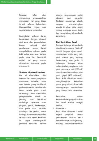 Modul Pendidikan Jarak Jauh, Pendidikan Tinggi Kesehatan 
Perasaan lelah dan 
menurunnya semangat/lesu 
merupakan hal yang biasa 
terjadi selama kehamilan. 
Hiperventilasi ringan juga 
normal selama kehamilan. 
Peningkatan volume darah 
bersamaan dengan distensi 
dari vena dan penambahan 
kanan mekanik dari 
pembesaran uterus dapat 
menyebabkan edema pada 
kaki, vulva, dan anal. Varises 
pada vena dan hemoroid 
adalah hal yang umum 
ditemukan terutama pada 
trimester III. 
Sindrom Hipotensi Supinasi 
Hal ini disebabkan oleh 
tekanan dari uterus yang terus 
membesar terhadap vena 
cava inferior yang berdilatasi 
pada saat wanita hamil terlalu 
lama berada pada posisi 
terlentang. Uterus membelok 
pengembalian darah ke 
jantung dan berakibat 
timbulnya perasaan akan 
pingsan, pucat, berkeringat, 
dan pada saat tekanan 
darahnya kita periksa, maka 
hasilnya akan rendah atau tidak 
terukur sama sekali. Keadaan 
ini dapat memengaruhi 
janinnya terutama karena 
adanya pengurangan suplai 
oksigen dari plasenta. 
Tindakan asuhannya adalah 
dengan membaringkan 
wanita tersebut pada posisi 
miring sehingga uterus tidak 
lagi menghalangi aliran darah 
ke jantung. 
Distribusi Aliran Darah 
Proporsi terbesar aliran darah 
diarahkan ke uterus (500 ml/ 
menit) dengan tujuan untuk 
memberikan nutrisi yang baik 
pada uterus yang sedang 
berkembang dan janin di 
dalamnya. Terdapat aliran 
dalam jumlah yang besar pula 
pada paru-paru, kulit (200 ml/ 
menit), membran mukosa, dan 
pada ginjal (400 ml/menit). 
Pada kulit ditujukan untuk 
menghilangkan kelebihan 
panas yang ditimbulkan oleh 
meningkatnya metabolisme 
yang dialami pada kehamilan. 
Perubahan sistem 
kardiovaskular yang dirasakan 
ibu hamil adalah sebagai 
berikut. 
1. Trimester 1. 
Pada akhir trimester I mulai 
terjadi palpitasi karena 
pembesaran ukuran serta 
bertambahnya curah jantung. 
Hidung tersumbat/berdarah 
Kembali ke : Pendahuluan Uraian Materi Rangkuman Tes Formatif 22 
 