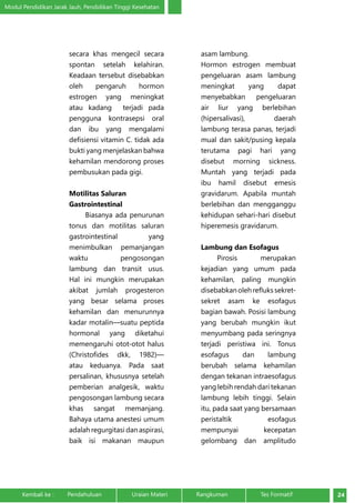 Modul Pendidikan Jarak Jauh, Pendidikan Tinggi Kesehatan 
secara khas mengecil secara 
spontan setelah kelahiran. 
Keadaan tersebut disebabkan 
oleh pengaruh hormon 
estrogen yang meningkat 
atau kadang terjadi pada 
pengguna kontrasepsi oral 
dan ibu yang mengalami 
defisiensi vitamin C. tidak ada 
bukti yang menjelaskan bahwa 
kehamilan mendorong proses 
pembusukan pada gigi. 
Motilitas Saluran 
Gastrointestinal 
Biasanya ada penurunan 
tonus dan motilitas saluran 
gastrointestinal yang 
menimbulkan pemanjangan 
waktu pengosongan 
lambung dan transit usus. 
Hal ini mungkin merupakan 
akibat jumlah progesteron 
yang besar selama proses 
kehamilan dan menurunnya 
kadar motalin—suatu peptida 
hormonal yang diketahui 
memengaruhi otot-otot halus 
(Christofides dkk, 1982)— 
atau keduanya. Pada saat 
persalinan, khususnya setelah 
pemberian analgesik, waktu 
pengosongan lambung secara 
khas sangat memanjang. 
Bahaya utama anestesi umum 
adalah regurgitasi dan aspirasi, 
baik isi makanan maupun 
asam lambung. 
Hormon estrogen membuat 
pengeluaran asam lambung 
meningkat yang dapat 
menyebabkan pengeluaran 
air liur yang berlebihan 
(hipersalivasi), daerah 
lambung terasa panas, terjadi 
mual dan sakit/pusing kepala 
terutama pagi hari yang 
disebut morning sickness. 
Muntah yang terjadi pada 
ibu hamil disebut emesis 
gravidarum. Apabila muntah 
berlebihan dan mengganggu 
kehidupan sehari-hari disebut 
hiperemesis gravidarum. 
Lambung dan Esofagus 
Pirosis merupakan 
kejadian yang umum pada 
kehamilan, paling mungkin 
disebabkan oleh refluks sekret-sekret 
asam ke esofagus 
bagian bawah. Posisi lambung 
yang berubah mungkin ikut 
menyumbang pada seringnya 
terjadi peristiwa ini. Tonus 
esofagus dan lambung 
berubah selama kehamilan 
dengan tekanan intraesofagus 
yang lebih rendah dari tekanan 
lambung lebih tinggi. Selain 
itu, pada saat yang bersamaan 
peristaltik esofagus 
mempunyai kecepatan 
gelombang dan amplitudo 
Kembali ke : Pendahuluan Uraian Materi Rangkuman Tes Formatif 24 
 