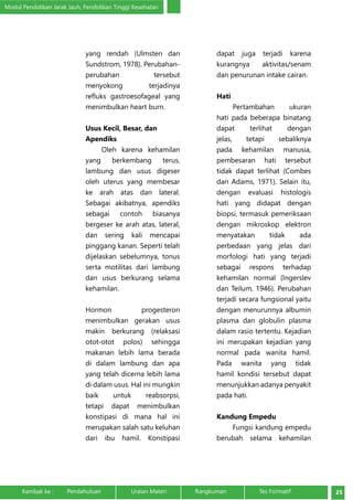 Modul Pendidikan Jarak Jauh, Pendidikan Tinggi Kesehatan 
yang rendah (Ulmsten dan 
Sundstrom, 1978). Perubahan-perubahan 
tersebut 
menyokong terjadinya 
refluks gastroesofageal yang 
menimbulkan heart burn. 
Usus Kecil, Besar, dan 
Apendiks 
Oleh karena kehamilan 
yang berkembang terus, 
lambung dan usus digeser 
oleh uterus yang membesar 
ke arah atas dan lateral. 
Sebagai akibatnya, apendiks 
sebagai contoh biasanya 
bergeser ke arah atas, lateral, 
dan sering kali mencapai 
pinggang kanan. Seperti telah 
dijelaskan sebelumnya, tonus 
serta motilitas dari lambung 
dan usus berkurang selama 
kehamilan. 
Hormon progesteron 
menimbulkan gerakan usus 
makin berkurang (relaksasi 
otot-otot polos) sehingga 
makanan lebih lama berada 
di dalam lambung dan apa 
yang telah dicerna lebih lama 
di dalam usus. Hal ini mungkin 
baik untuk reabsorpsi, 
tetapi dapat menimbulkan 
konstipasi di mana hal ini 
merupakan salah satu keluhan 
dari ibu hamil. Konstipasi 
dapat juga terjadi karena 
kurangnya aktivitas/senam 
dan penurunan intake cairan. 
Hati 
Pertambahan ukuran 
hati pada beberapa binatang 
dapat terlihat dengan 
jelas, tetapi sebaliknya 
pada kehamilan manusia, 
pembesaran hati tersebut 
tidak dapat terlihat (Combes 
dan Adams, 1971). Selain itu, 
dengan evaluasi histologis 
hati yang didapat dengan 
biopsi, termasuk pemeriksaan 
dengan mikroskop elektron 
menyatakan tidak ada 
perbedaan yang jelas dari 
morfologi hati yang terjadi 
sebagai respons terhadap 
kehamilan normal (Ingerslev 
dan Teilum, 1946). Perubahan 
terjadi secara fungsional yaitu 
dengan menurunnya albumin 
plasma dan globulin plasma 
dalam rasio tertentu. Kejadian 
ini merupakan kejadian yang 
normal pada wanita hamil. 
Pada wanita yang tidak 
hamil kondisi tersebut dapat 
menunjukkan adanya penyakit 
pada hati. 
Kandung Empedu 
Fungsi kandung empedu 
berubah selama kehamilan 
Kembali ke : Pendahuluan Uraian Materi Rangkuman Tes Formatif 25 
 