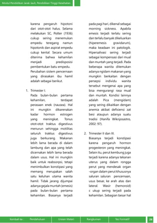 Modul Pendidikan Jarak Jauh, Pendidikan Tinggi Kesehatan 
karena pengaruh hipotoni 
dari otot-otot halus. Selama 
melakukan SC, Potter (1936) 
cukup sering menemukan 
empedu teregang namun 
hipotonik dan aspirat empedu 
cukup kental. Secara umum 
diterima bahwa kehamilan 
menjadi predisposisi 
pembentukan batu empedu. 
Perubahan sistem pencernaan 
yang dirasakan ibu hamil 
adalah sebagai berikut. 
1. Trimester I. 
Pada bulan-bulan pertama 
kehamilan, terdapat 
perasaan enek (nausea). Hal 
ini mungkin dikarenakan 
kadar hormon estrogen 
yang meningkat. Tonus 
otot-otot traktus digestivus 
menurun sehingga motilitas 
seluruh traktus digestivus 
juga berkurang. Makanan 
lebih lama berada di dalam 
lambung dan apa yang telah 
dicernakan lebih lama berada 
dalam usus. Hal ini mungkin 
baik untuk reabsorpsi, tetapi 
menimbulkan konstipasi yang 
memang merupakan salah 
satu keluhan utama wanita 
hamil. Tidak jarang dijumpai 
adanya gejala muntah (emesis) 
pada bulan-bulan pertama 
kehamilan. Biasanya terjadi 
pada pagi hari, dikenal sebagai 
morning sickness. Apabila 
emesis terjadi terlalu sering 
dan terlalu banyak dikeluarkan 
(hiperemesis gravidarum), 
maka keadaan ini patologik. 
Hipersalivasi sering terjadi 
sebagai kompensasi dari mual 
dan muntah yang terjadi. Pada 
beberapa wanita ditemukan 
adanya ngidam makanan yang 
mungkin berkaitan dengan 
persepsi individu wanita 
tersebut mengenai apa yang 
bisa mengurangi rasa mual 
dan muntah. Kondisi lainnya 
adalah Pica (mengidam) 
yang sering dikaitkan dengan 
anemia akibat defisiensi zat 
besi ataupun adanya suatu 
tradisi (Hanifa Wiknjosastro, 
2002: 97). 
2. Trimester II dan III. 
Biasanya terjadi konstipasi 
karena pengaruh hormon 
progesteron yang meningkat. 
Selain itu, perut kembung juga 
terjadi karena adanya tekanan 
uterus yang dalam rongga 
perut yang mendesak organ 
-organ dalam perut khususnya 
saluran saluran pencernaan, 
usus besar, ke arah atas dan 
lateral. Wasir (hemoroid) 
c ukup sering terjadi pada 
kehamilan. Sebagian besar hal 
Kembali ke : Pendahuluan Uraian Materi Rangkuman Tes Formatif 26 
 