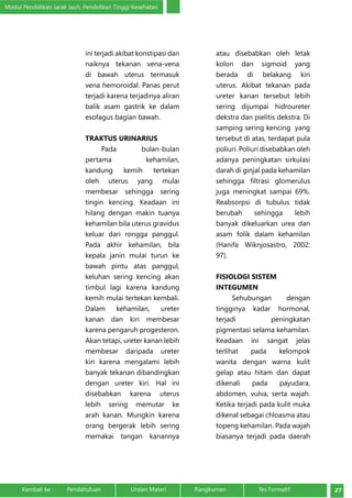 Modul Pendidikan Jarak Jauh, Pendidikan Tinggi Kesehatan 
ini terjadi akibat konstipasi dan 
naiknya tekanan vena-vena 
di bawah uterus termasuk 
vena hemoroidal. Panas perut 
terjadi karena terjadinya aliran 
balik asam gastrik ke dalam 
esofagus bagian bawah. 
TRAKTUS URINARIUS 
Pada bulan-bulan 
pertama kehamilan, 
kandung kemih tertekan 
oleh uterus yang mulai 
membesar sehingga sering 
tingin kencing. Keadaan ini 
hilang dengan makin tuanya 
kehamilan bila uterus gravidus 
keluar dari rongga panggul. 
Pada akhir kehamilan, bila 
kepala janin mulai turun ke 
bawah pintu atas panggul, 
keluhan sering kencing akan 
timbul lagi karena kandung 
kemih mulai tertekan kembali. 
Dalam kehamilan, ureter 
kanan dan kiri membesar 
karena pengaruh progesteron. 
Akan tetapi, ureter kanan lebih 
membesar daripada ureter 
kiri karena mengalami lebih 
banyak tekanan dibandingkan 
dengan ureter kiri. Hal ini 
disebabkan karena uterus 
lebih sering memutar ke 
arah kanan. Mungkin karena 
orang bergerak lebih sering 
memakai tangan kanannya 
atau disebabkan oleh letak 
kolon dan sigmoid yang 
berada di belakang kiri 
uterus. Akibat tekanan pada 
ureter kanan tersebut lebih 
sering dijumpai hidroureter 
dekstra dan pielitis dekstra. Di 
samping sering kencing yang 
tersebut di atas, terdapat pula 
poliuri. Poliuri disebabkan oleh 
adanya peningkatan sirkulasi 
darah di ginjal pada kehamilan 
sehingga filtrasi glomerulus 
juga meningkat sampai 69%. 
Reabsorpsi di tubulus tidak 
berubah sehingga lebih 
banyak dikeluarkan urea dan 
asam folik dalam kehamilan 
(Hanifa Wiknjosastro, 2002: 
97). 
FISIOLOGI SISTEM 
INTEGUMEN 
Sehubungan dengan 
tingginya kadar hormonal, 
terjadi peningkatan 
pigmentasi selama kehamilan. 
Keadaan ini sangat jelas 
terlihat pada kelompok 
wanita dengan warna kulit 
gelap atau hitam dan dapat 
dikenali pada payudara, 
abdomen, vulva, serta wajah. 
Ketika terjadi pada kulit muka 
dikenal sebagai chloasma atau 
topeng kehamilan. Pada wajah 
biasanya terjadi pada daerah 
Kembali ke : Pendahuluan Uraian Materi Rangkuman Tes Formatif 27 
 
