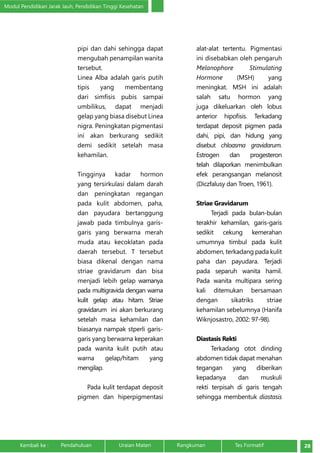 Modul Pendidikan Jarak Jauh, Pendidikan Tinggi Kesehatan 
pipi dan dahi sehingga dapat 
mengubah penampilan wanita 
tersebut. 
Linea Alba adalah garis putih 
tipis yang membentang 
dari simfisis pubis sampai 
umbilikus, dapat menjadi 
gelap yang biasa disebut Linea 
nigra. Peningkatan pigmentasi 
ini akan berkurang sedikit 
demi sedikit setelah masa 
kehamilan. 
Tingginya kadar hormon 
yang tersirkulasi dalam darah 
dan peningkatan regangan 
pada kulit abdomen, paha, 
dan payudara bertanggung 
jawab pada timbulnya garis-garis 
yang berwarna merah 
muda atau kecoklatan pada 
daerah tersebut. T tersebut 
biasa dikenal dengan nama 
striae gravidarum dan bisa 
menjadi lebih gelap warnanya 
pada rnultigravida dengan warna 
kulit gelap atau hitam. Striae 
gravidarum ini akan berkurang 
setelah masa kehamilan dan 
biasanya nampak stperli garis-garis 
yang berwarna keperakan 
pada wanita kulit putih atau 
warna gelap/hitam yang 
mengilap. 
Pada kulit terdapat deposit 
pigmen dan hiperpigmentasi 
alat-alat tertentu. Pigmentasi 
ini disebabkan oleh pengaruh 
Melanophore Stimulating 
Hormone (MSH) yang 
meningkat. MSH ini adalah 
salah satu hormon yang 
juga dikeluarkan oleh lobus 
anterior hipofisis. Terkadang 
terdapat deposit pigmen pada 
dahi, pipi, dan hidung yang 
disebut chloasma gravidarum. 
Estrogen dan progesteron 
telah dilaporkan menimbulkan 
efek perangsangan melanosit 
(Diczfalusy dan Troen, 1961). 
Striae Gravidarum 
Terjadi pada bulan-bulan 
terakhir kehamilan, garis-garis 
sedikit cekung kemerahan 
umumnya timbul pada kulit 
abdomen, terkadang pada kulit 
paha dan payudara. Terjadi 
pada separuh wanita hamil. 
Pada wanita multipara sering 
kali ditemukan bersamaan 
dengan sikatriks striae 
kehamilan sebelumnya (Hanifa 
Wiknjosastro, 2002: 97-98). 
Diastasis Rekti 
Terkadang otot dinding 
abdomen tidak dapat menahan 
tegangan yang diberikan 
kepadanya dan muskuli 
rekti terpisah di garis tengah 
sehingga membentuk diastasis 
Kembali ke : Pendahuluan Uraian Materi Rangkuman Tes Formatif 28 
 
