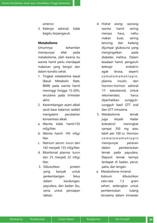 Modul Pendidikan Jarak Jauh, Pendidikan Tinggi Kesehatan 
anterior. 
3. Kelenjar adrenal: tidak 
begitu terpengaruh. 
Metabolisme 
Umumnya kehamilan 
mempunyai efek pada 
metabolisme, oleh karena itu 
wanita hamil perlu mendapat 
makanan yang bergizi dan 
dalam kondisi sehat. 
1. Tingkat metabolime basal 
(Basal Metabolic Rate, 
BMR) pada wanita hamil 
meninggi hingga 15-20%, 
terutama pada trimester 
akhir. 
2. Keseimbangan asam-alkali 
(acid base balance) sedikit 
mengalami perubahan 
konsentrasi alkali. 
a. Wanita tidak hamil:155 
mEg/liter. 
b. Wanita hamil: 145 mEg/ 
liter. 
c. Natrium serum: turun dari 
142 menjadi 135 mEg/liter. 
d. Bikarbonat plasma: turun 
dari 25 menjadi 22 mEg/ 
liter. 
3. Dibutuhkan protein 
yang banyak untuk 
perkembangan fetus 
dalam kandungan, 
payudara, dan badan ibu, 
serta untuk persiapan 
laktasi. 
4. Hidrat arang: seorang 
wanita hamil sering 
merasa haus, nafsu 
makan kuat, sering 
kencing, dan kadang 
dijumpai glukosuria yang 
mengingatkan pada 
diabetes melitus. Dalam 
keadaan hamil, pengaruh 
kelenjar endokrin 
agak terasa, seperti 
somatomamotro p i n , 
plasma insulin, dan 
hormon-hormon adrenal 
17- ketosteroid. Untuk 
rekomendasi, harus 
diperhatikan sungguh-sungguh 
basil GTT oral 
dan GTT intravena. 
5. Metabolisme lemak 
juga terjadi. Kadar 
kolesterol meningkat 
sampai 350 mg atau 
lebih per 100 cc. Hormon 
s o m a tomamotro p i n 
mempunyai peranan 
dalam pembentukan 
lemak pada payudara. 
Deposit lemak lainnya 
terdapat di badan, perut, 
paha, dan lengan. 
a. Metabolisme mineral: 
Kalsium dibutuhkan 
rata-rata 1,5 gram 
sehari, sedangkan untuk 
pembentukan tulang 
terutama dalam trimester 
Kembali ke : Pendahuluan Uraian Materi Rangkuman Tes Formatif 30 
 