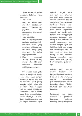Modul Pendidikan Jarak Jauh, Pendidikan Tinggi Kesehatan 
Dalam masa subur wanita 
mengalami beberapa masa, 
antara lain : 
1. Masa hamil 
Masa ini, wanita akan 
mengalami pembesearan 
rahim, perkembangan 
payudara, dan 
pertumbuhan janian dalam 
rahimnya. 
2. Masa melahirkan 
Masa ini sangat diperlukan 
persiapan mental dan fisik, 
kebutuhan nutrisi yang 
meningkat seiring dengan 
kebutuhan energi yang 
meningkat, dan sering 
terjadi perdarahan. 
3. Masa menyusui. 
Seorang wanita sedang 
memproduksi ASI akan 
mengalami kebuuthan 
nutrisi yang meningkat. 
Usia dewasa muda, yaitu 
antara 18 sampai 40 tahun, 
sering dihubungkan dengan 
masa subur, karena pada usia 
ini kehamilan sehat paling 
mungkin terjadi. Inilah usia 
produktif dalam menapak 
karir yang penuh kesibukan di 
luar rumah. Di usia ini wanita 
harus lebih memperhatikan 
kondisi tubuhnya agar selalu 
dalam kondisi prima, sehingga 
jika terjadi kehamilan dapat 
berjalan dengan lancar, 
dan bayi yang dilahirkan 
pun sehat. Pada periode ini 
masalah kesehatan berganti 
dengan gangguan kehamilan, 
kelelahan kronis akibat 
merawat anak, dan tuntutan 
karir. Kanker, kegemukan, 
depresi, dan penyakit serius 
tertentu mulai menggerogoti 
tubuhnya. Gangguan yang 
sering muncul pada usia ini, 
adalah endometriosis yang 
ditandai dengan gejala nyeri 
haid, kram haid, nyeri pinggul 
saat berhubungan seks, sakit 
saat buang air besar atau 
buang air kecil. Penderita 
kadang mengalami nyeri 
hebat, tetapi ada juga yang 
tidak mengalami gejala apa-apa. 
Masalah yang mungkin 
ditemui: Kesakitan dan 
kematian ibu yang disebabkan 
berbagai kondisi, malnutrisi/ 
anemia, kemandulan, 
pelecehan/kekerasan seksual, 
komplikasi aborsi, ISR/IMS/ 
HIV/AIDS dan pengaturan 
kesuburan. 
. 
Pendekatan yang dapat 
dilakukan : pendidikan 
kesehatan, suplemen, 
konseling, pencegahan primer, 
Kembali ke : Pendahuluan Uraian Materi Rangkuman Tes Formatif 5 
 