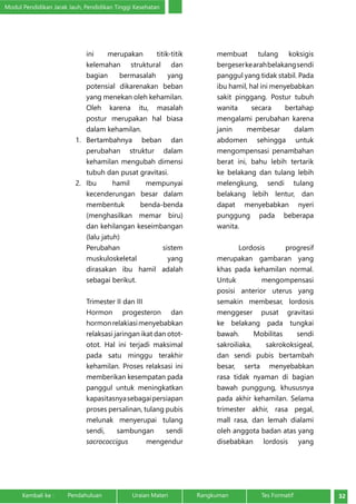 Modul Pendidikan Jarak Jauh, Pendidikan Tinggi Kesehatan 
ini merupakan titik-titik 
kelemahan struktural dan 
bagian bermasalah yang 
potensial dikarenakan beban 
yang menekan oleh kehamilan. 
Oleh karena itu, masalah 
postur merupakan hal biasa 
dalam kehamilan. 
1. Bertambahnya beban dan 
perubahan struktur dalam 
kehamilan mengubah dimensi 
tubuh dan pusat gravitasi. 
2. Ibu hamil mempunyai 
kecenderungan besar dalam 
membentuk benda-­benda 
(menghasilkan memar biru) 
dan kehilangan keseimbangan 
(lalu jatuh) 
Perubahan sistem 
muskuloskeletal yang 
dirasakan ibu hamil adalah 
sebagai berikut. 
Trimester II dan III 
Hormon progesteron dan 
hormon relakiasi menyebabkan 
relaksasi jaringan ikat dan otot-otot. 
Hal ini terjadi maksimal 
pada satu minggu terakhir 
kehamilan. Proses relaksasi ini 
memberikan kesempatan pada 
panggul untuk meningkatkan 
kapasitasnya sebagai persiapan 
proses persalinan, tulang pubis 
melunak menyerupai tulang 
sendi, sambungan sendi 
sacrococcigus mengendur 
membuat tulang koksigis 
bergeser ke arah belakang sendi 
panggul yang tidak stabil. Pada 
ibu hamil, hal ini menyebabkan 
sakit pinggang. Postur tubuh 
wanita secara bertahap 
mengalami perubahan karena 
janin membesar dalam 
abdomen sehingga untuk 
mengompensasi penambahan 
berat ini, bahu lebih tertarik 
ke belakang dan tulang lebih 
melengkung, sendi tulang 
belakang lebih lentur, dan 
dapat menyebabkan nyeri 
punggung pada beberapa 
wanita. 
Lordosis progresif 
merupakan gambaran yang 
khas pada kehamilan normal. 
Untuk mengompensasi 
posisi anterior uterus yang 
semakin membesar, lordosis 
menggeser pusat gravitasi 
ke belakang pada tungkai 
bawah. Mobilitas sendi 
sakroiliaka, sakrokoksigeal, 
dan sendi pubis bertambah 
besar, serta menyebabkan 
rasa tidak nyaman di bagian 
bawah punggung, khususnya 
pada akhir kehamilan. Selama 
trimester akhir, rasa pegal, 
mall rasa, dan lemah dialami 
oleh anggota badan atas yang 
disebabkan lordosis yang 
Kembali ke : Pendahuluan Uraian Materi Rangkuman Tes Formatif 32 
 